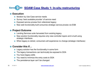 SOAM Case Study 1: In-situ restructuring
     Execution
              Iteration by Use Case service needs
              Survey ‘best available provider’ of service need
              Exposed service proxies from refactored legacy
              New web functionality built consumes strategic service proxies via ESB


     Project Outcome
              Lending Services suite harvested from existing legacy
              New solution functionality requires only view controller layers and is built using
              strategic interfaces
              When legacy is retired, consumers will experience no change (strategic interfaces)


     Consider this if…
              Legacy solution has the functionality in some form
              The legacy transactions can technically be exposed to SOA
              You have legacy skills
              You need to minimize the entry costs to SOA
              The persistence layer can’t be changed

20   V1.0 03 11                            www.everware-cbdi.com                        © 2011 Everware-CBDI Inc
 