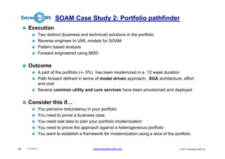 SOAM Case Study 2: Portfolio pathfinder
     Execution
              Two distinct (business and technical) solutions in the portfolio
              Reverse engineer to UML models for SOAM
              Pattern based analysis
              Forward engineered using MDD


     Outcome
              A part of the portfolio (+- 5%) has been modernized in a 12 week duration
              Path forward defined in terms of model driven approach, SOA architecture, effort
              and cost
              Several common utility and core services have been provisioned and deployed


     Consider this if…
              You perceive redundancy in your portfolio
              You need to prove a business case
              You need real data to plan your portfolio modernization
              You need to prove the approach against a heterogeneous portfolio
              You want to establish a framework for modernization using a slice of the portfolio


22   V1.0 03 11                             www.everware-cbdi.com                         © 2011 Everware-CBDI Inc
 