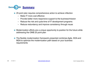 Summary

                  25 point plan requires comprehensive action to achieve inflection
                    • Make IT more cost effective
                    • Provide better more responsive support to the business/mission
                    • Reduce the risk and cycle-time of IT development programs
                    • Reduce redundancy and improve consistency through reuse


                  Modernization efforts are a unique opportunity to position for the future while
                  addressing the OMB 25 point plan

                  The flexible modernization framework presented combines Agile, SOA and
                  MDA to optimize the modernization path based on your business
                  requirements




25   V1.0 03 11                             www.everware-cbdi.com                     © 2011 Everware-CBDI Inc
 