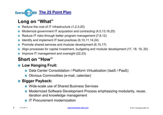 The 25 Point Plan

    Long on “What”
      Reduce the cost of IT infrastructure (1,2,3,20)
      Modernize government IT acquisition and contracting (4,5,13,16,25)
      Reduce IT risks through better program management (7,8,12)
      Identify and implement IT best practices (9,10,11,14,24)
      Promote shared services and modular development (6,15,17)
      Align processes for capital investment, budgeting and modular development (17, 18, 19, 20)
      Improve IT management and oversight (22,23)

    Short on “How”
      Low Hanging Fruit:
                 Data Center Consolidation / Platform Virtualization (IaaS / PaaS)
                 Obvious Commodities (e-mail, calendar)
      Bigger Payback:
                 Wide-scale use of Shared Business Services
                 Modernized Software Development Process emphasizing modularity, reuse,
                 iteration and knowledge management
                 IT Procurement modernization
5   V1.0 03 11                            www.everware-cbdi.com                      © 2011 Everware-CBDI Inc
 