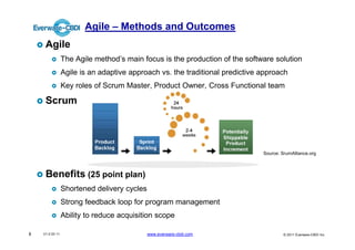 Agile – Methods and Outcomes
     Agile
                 The Agile method’s main focus is the production of the software solution
                 Agile is an adaptive approach vs. the traditional predictive approach
                 Key roles of Scrum Master, Product Owner, Cross Functional team

     Scrum




                                                                              Source: SrumAlliance.org



     Benefits (25 point plan)
                 Shortened delivery cycles
                 Strong feedback loop for program management
                 Ability to reduce acquisition scope

8   V1.0 03 11                               www.everware-cbdi.com                     © 2011 Everware-CBDI Inc
 