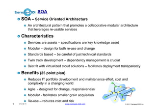 SOA
      SOA – Service Oriented Architecture
                 An architectural pattern that promotes a collaborative modular architecture
                 that leverages re-usable services

      Characteristics
                 Services are assets – specifications are key knowledge asset
                 Modular – design for both re-use and change
                 Standards based – be careful of just technical standards
                 Twin track development – dependency management is crucial
                 Best fit with virtualized cloud solutions – facilitates deployment transparency

      Benefits (25 point plan)
                 Reduces IT portfolio development and maintenance effort, cost and
                 complexity in a changing world
                 Agile - designed for change, responsiveness
                 Modular - facilitates smaller grain acquisition
                 Re-use – reduces cost and risk
9   V1.0 03 11                             www.everware-cbdi.com                     © 2011 Everware-CBDI Inc
 