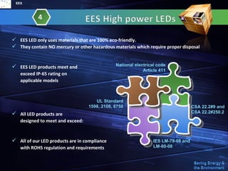 EES



            4

 EES LED only uses materials that are 100% eco-friendly.
 They contain NO mercury or other hazardous materials which require proper disposal


 EES LED products meet and                   National electrical code
                                                           Article 411
   exceed IP-65 rating on
   applicable models



                                     UL Standard
                                  1598, 2108, 8750                                 CSA 22.2#9 and
 All LED products are                                                             CSA 22.2#250.2
   designed to meet and exceed:


 All of our LED products are in compliance                     IES LM-79-08 and
   with ROHS regulation and requirements                        LM-80-08
 