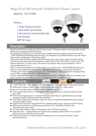 Mega Pixel HD Network Vandal Proof Dome Camera
     Model No：EN-7275WN


     Features：
          1 Grade Vandal proof Case
          2 Kind Install Type Optional
          3 Kind network communication type
          4 Axis Bracket
          5MP HD image

Description：
Mega Pixel HD Network vandal proof dome Camera consist of aluminum material with spraying for antiskid,
anticorrosion, environmental protection paint.
The advanced 1/3″CMOS sensor, with TI processer, standard 4mm-9mm megapixel manual focus lens for
1.3MP720P,3MP,5MP1080P high definition image, low illumination for excellent efficiency, easy and smooth
image transfer and adjustable output picture quality.
Adopt advanced H.264 format, support dual stream, alarm input, alarm output. Support Onvif2.0 protocol,
convenient for big central software management, support multi-protocol, offer client visit and IE visit , P2P
function optional etc. Excellent energy conservation circuit design, metal case heat dissipation, work at
constant temperature low 35℃.
Built in 4-Axis bracket, adjust the surveillance angle at any position easily，Industry Model Hexagon screw
teeth use to guard against theft and dismantle, adopt high strength aluminium casting alloy build casing.
“0°warp ray rate” high strength acrylic gauge cover, vandal resistant. Adopt constant force soft plug at fitting
up joint, IP66. standard power DC12V,adopt POE power.
It can be widely applied in most of surveillance places such as office, meeting room, factory workshop, stairs
avenue, pavilion. It accommodate in outside enviroment which have big difference light。

    Superiority：
   1.3 MP 720P,3 MP、5 MP 1080P HD real-time image output, Clear and realistic, Transmission fluently.
   Wide dynamic range is 120dB，Apply to many environment where intense light contrast.
   Best Low-illuminance effect,Colour:0.1 lux(F1.7),B&W:0.01 lux (F1.7).
   4-Axis speedy adjust structure, metal vandal resistant, easy to assemble, waterproof strength constant
    force, IP 66.
   IR-CUT Filter, Support auto iris, Automatic Electronic shutter function, high definition day and nigh
    surveillance, adapt to different monitoring environment.
   H.264 video compression technologies, super Low stream can reproduce high definition picture quality,
    record the condition clearly.
   Support Onvif2.0 protocol. Support RTSP VLC streaming media protocol. Support record FTP upload.
   Dual stream transmission-Local High stream transmission TF card, WIFI low stream visit,
    Noninterference, clearly image.
   Two-way Audio talk back ,easily Communication. WIFI. P2P function optional,
   Adopt DC power，adopting POE power support, built-in lightning protection 6KV, wave resistance
    protection and overvoltage protection systems.
   Network remote browse, cooperate platform management, Access easy and convenient, accurate
    information security.




                        EVER WORLD VIEW ELECTRONIC CO.,LTD
 
