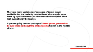 Awesome Title
There are many variations of passages of Lorem Ipsum
available, but the majority have suffered alteration in some
form, by injected humour, or randomised words which don't
look even slightly believable.
If you are going to use a passage of Lorem Ipsum, you need to
be sure there isn't anything embarrassing hidden in the middle
of text.
 