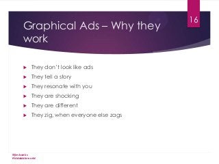 Graphical Ads – Why they
work


They don’t look like ads



They tell a story



They resonate with you



They are shocking



They are different



They zig, when everyone else zags

@jimbanks
#biddableworld

16

 