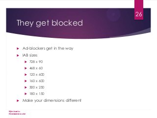 26

They get blocked


Ad-blockers get in the way



IAB sizes



468 x 60



120 x 600



160 x 600



300 x 250





728 x 90

180 x 150

Make your dimensions different

@jimbanks
#biddableworld

 
