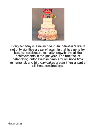 Every birthday is a milestone in an individual's life. It
 not only signifies a year of your life that has gone by,
   but also celebrates, maturity, growth and all the
     achievements in the pat year. The tradition of
  celebrating birthdays has been around since time
immemorial, and birthday cakes are an integral part of
                  all these celebrations.




diaper cakes
 