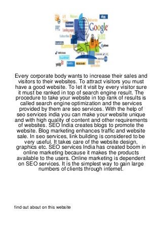 Every corporate body wants to increase their sales and
  visitors to their websites. To attract visitors you must
have a good website. To let it visit by every visitor sure
  it must be ranked in top of search engine result. The
procedure to take your website in top rank of results is
    called search engine optimization and the services
   provided by them are seo services. With the help of
 seo services india you can make your website unique
and with high quality of content and other requirements
  of websites. SEO India creates blogs to promote the
 website. Blog marketing enhances traffic and website
 sale. In seo services, link building is considered to be
     very useful. It takes care of the website design,
 graphics etc. SEO services India has created boom in
     online marketing because it makes the products
 available to the users. Online marketing is dependent
  on SEO services. It is the simplest way to gain large
            numbers of clients through internet.




find out about on this website
 