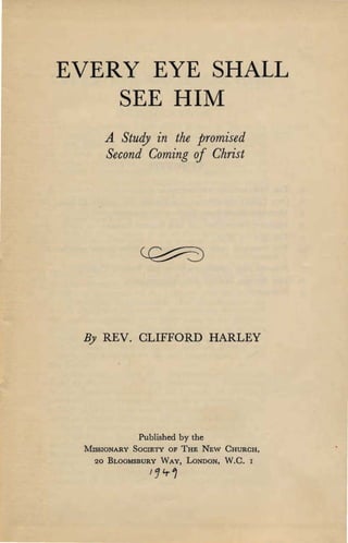 EVERY EYE SHALL

SEE HIM

A Study in the promised

Second Coming of Christ

By REV. CLIFFORD HARLEY
Published by the

MISSIONARY SOCIETY OF THE NEW CHURCH,

20 BLOOMSBURY WAY, LONDON, W.C.
 I
/14-1
 