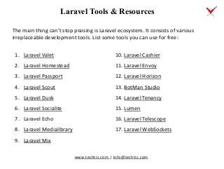 www.techtic.com | info@techtic.com
Laravel Tools & Resources
The main thing can’t stop praising is Laravel ecosystem. It consists of various
irreplaceable development tools. List some tools you can use for free:
1. Laravel Valet
2. Laravel Homestead
3. Laravel Passport
4. Laravel Scout
5. Laravel Dusk
6. Laravel Socialite
7. Laravel Echo
8. Laravel Medialibrary
9. Laravel Mix
10. Laravel Cashier
11. Laravel Envoy
12. Laravel Horizon
13. BotMan Studio
14. Laravel Tenancy
15. Lumen
16. Laravel Telescope
17. Laravel WebSockets
 