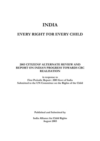 INDIA
EVERY RIGHT FOR EVERY CHILD
2003 CITIZENS’ ALTERNATE REVIEW AND
REPORT ON INDIA’S PROGRESS TOWARDS CRC
REALISATION
in response to
First Periodic Report : 2001 Govt of India
Submitted to the UN Committee on the Rights of the Child
Published and Submitted by
India Alliance for Child Rights
August 2003
 