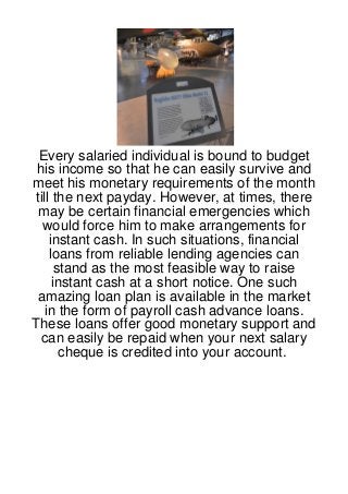 Every salaried individual is bound to budget
 his income so that he can easily survive and
meet his monetary requirements of the month
till the next payday. However, at times, there
 may be certain financial emergencies which
  would force him to make arrangements for
    instant cash. In such situations, financial
    loans from reliable lending agencies can
      stand as the most feasible way to raise
     instant cash at a short notice. One such
 amazing loan plan is available in the market
  in the form of payroll cash advance loans.
These loans offer good monetary support and
  can easily be repaid when your next salary
       cheque is credited into your account.
 