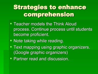 Strategies to enhance comprehension  Teacher models the Think Aloud process. Continue process until students become proficient. Note taking while reading. Text mapping using graphic organizers. (Google graphic organizers) Partner read and discussion. 