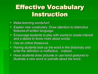 Effective Vocabulary Instruction Make learning words fun! Explain new vocabulary. Draw attention to distinctive features of written language. Encourage students to play with words to create interest and a desire to know more about words. Use an online thesaurus. Having students look up the word in the dictionary and write the definition is ineffective…instead… Have students draw pictures or use hand gestures to illustrate a new word or just talk about the word. 