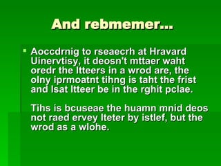And rebmemer… Aoccdrnig to rseaecrh at Hravard Uinervtisy, it deosn't mttaer waht oredr the ltteers in a wrod are, the olny iprmoatnt tihng is taht the frist and lsat ltteer be in the rghit pclae.  Tihs is bcuseae the huamn mnid deos not raed ervey lteter by istlef, but the wrod as a wlohe.   
