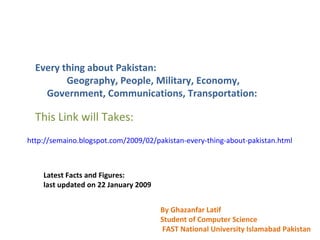 Every thing about Pakistan: Geography, People, Military, Economy, Government, Communications, Transportation: This Link will Takes: http://semaino.blogspot.com/2009/02/pakistan-every-thing-about-pakistan.html   Latest Facts and Figures: last updated on 22 January 2009  By Ghazanfar Latif  Student of Computer Science FAST National University Islamabad Pakistan 