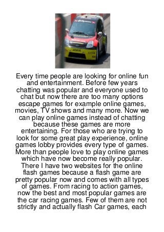 Every time people are looking for online fun
      and entertainment. Before few years
chatting was popular and everyone used to
   chat but now there are too many options
 escape games for example online games,
movies, TV shows and many more. Now we
  can play online games instead of chatting
        because these games are more
   entertaining. For those who are trying to
look for some great play experience, online
games lobby provides every type of games.
More than people love to play online games
   which have now become really popular.
   There I have two websites for the online
    flash games because a flash game are
pretty popular now and comes with all types
   of games. From racing to action games,
 now the best and most popular games are
 the car racing games. Few of them are not
 strictly and actually flash Car games, each
 