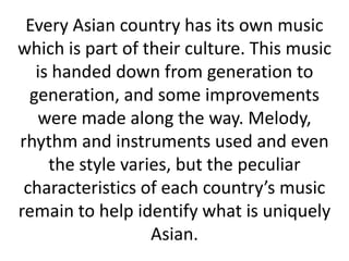 Every Asian country has its own music
which is part of their culture. This music
   is handed down from generation to
  generation, and some improvements
   were made along the way. Melody,
rhythm and instruments used and even
     the style varies, but the peculiar
 characteristics of each country’s music
remain to help identify what is uniquely
                   Asian.
 