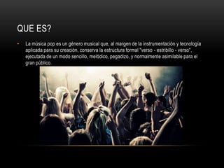 QUE ES?
• La música pop es un género musical que, al margen de la instrumentación y tecnología
aplicada para su creación, conserva la estructura formal "verso - estribillo - verso",
ejecutada de un modo sencillo, melódico, pegadizo, y normalmente asimilable para el
gran público.
 