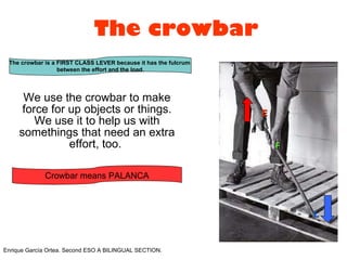 The crowbar We use the crowbar to make force for up objects or things. We use it to help us with somethings that need an extra effort, too.  E F L Enrique García Ortea. Second ESO A BILINGUAL SECTION.  The crowbar is a FIRST CLASS LEVER because it has the fulcrum  between the effort and the load. Crowbar means PALANCA 