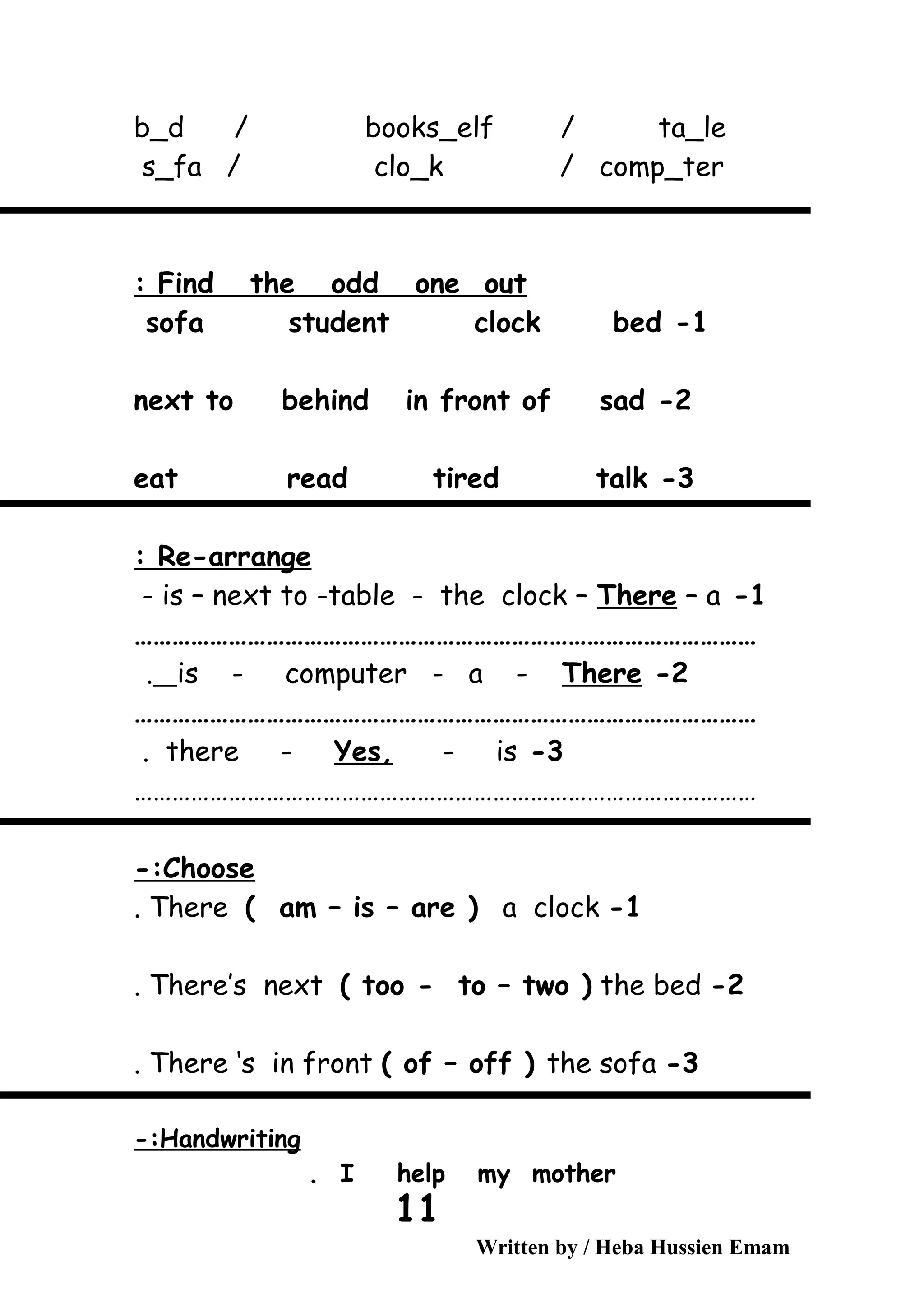 b_d / books_elf / ta_le
s_fa / clo_k / comp_ter
Find the odd one out:
1-sofa student clock bed
2-next to behind in front of sad
3-eat read tired talk
Re-arrange:
1-is – next to -table - the clock – There – a-
………………………………………………………………………………………
2-is - computer - a - There.
………………………………………………………………………………………
3-there - Yes, - is.
………………………………………………………………………………………
Choose-:
1-There ( am – is – are ) a clock.
2-There’s next ( too - to – two ) the bed.
3-There ‘s in front ( of – off ) the sofa.
Handwriting-:
I help my mother.
Written by / Heba Hussien Emam
11
 
