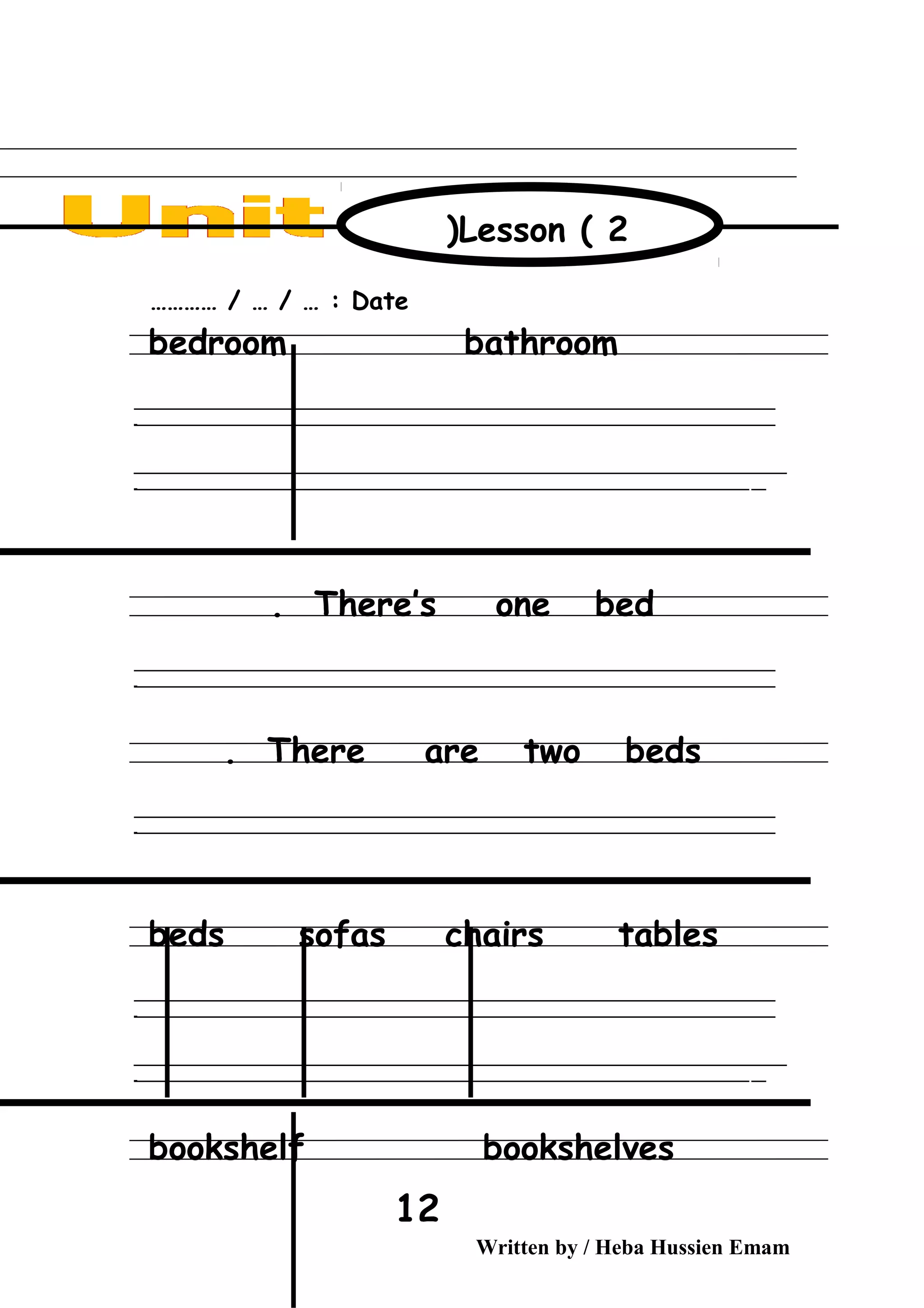 Date………… / … / … :
bedroom bathroom
‫ــــــــــــــــــــــــــــــــــــــــــــــــــــــــــــــــــــــــــــــــــــــــــــــــــــــــــــــــــــــــــــــــــــــــــــــــــــــــــــــــــــــــــــــــــــــــــــــــــــــــــــــــــــــــــــــ‬
‫ـــــــــــــــــــــــــــــــــــــــــــــــــــــــــــــــــــــــــــــــــــــــــــــــــــــــــــــــــــــــــــــــــــــــــــــــــــــــــــــــــــــــــــــــــــــــــــــــــــــــــــــــــــــــــــــ‬‫ـ‬
‫ــــــــــــــــــــــــــــــــــــــــــــــــــــــــــــــــــــــــــــــــــــــــــــــــــــــــــــــــــــــــــــــــــــــــــــــــــــــــــــــــــــــــــــــــــــــــــــــــــــــــــــــــــــــــــــــ‬‫ــــ‬
‫ـــــ‬‫ــــــــــــــــــــــــــــــــــــــــــــــــــــــــــــــــــــــــــــــــــــــــــــــــــــــــــــــــــــــــــــــــــــــــــــــــــــــــــــــــــــــــــــــــــــــــــــــــــــــــــــــــــــ‬‫ـ‬
There’s one bed.
‫ــــــــــــــــــــــــــــــــــــــــــــــــــــــــــــــــــــــــــــــــــــــــــــــــــــــــــــــــــــــــــــــــــــــــــــــــــــــــــــــــــــــــــــــــــــــــــــــــــــــــــــــــــــــــــــــ‬
‫ـــــــــــــــــــــــــــــــــــــــــــــــــــــــــــــــــــــــــــــــــــــــــــــــــــــــــــــــــــــــــــــــــــــــــــــــــــــــــــــــــــــــــــــــــــــــــــــــــــــــــــــــــــــــــــــ‬‫ـ‬
There are two beds.
‫ــــــــــــــــــــــــــــــــــــــــــــــــــــــــــــــــــــــــــــــــــــــــــــــــــــــــــــــــــــــــــــــــــــــــــــــــــــــــــــــــــــــــــــــــــــــــــــــــــــــــــــــــــــــــــــــ‬
‫ـــــــــــــــــــــــــــــــــــــــــــــــــــــــــــــــــــــــــــــــــــــــــــــــــــــــــــــــــــــــــــــــــــــــــــــــــــــــــــــــــــــــــــــــــــــــــــــــــــــــــــــــــــــــــــــ‬‫ـ‬
beds sofas chairs tables
‫ــــــــــــــــــــــــــــــــــــــــــــــــــــــــــــــــــــــــــــــــــــــــــــــــــــــــــــــــــــــــــــــــــــــــــــــــــــــــــــــــــــــــــــــــــــــــــــــــــــــــــــــــــــــــــــــ‬
‫ـــــــــــــــــــــــــــــــــــــــــــــــــــــــــــــــــــــــــــــــــــــــــــــــــــــــــــــــــــــــــــــــــــــــــــــــــــــــــــــــــــــــــــــــــــــــــــــــــــــــــــــــــــــــــــــ‬‫ـ‬
‫ــــــــــــــــــــــــــــــــــــــــــــــــــــــــــــــــــــــــــــــــــــــــــــــــــــــــــــــــــــــــــــــــــــــــــــــــــــــــــــــــــــــــــــــــــــــــــــــــــــــــــــــــــــــــــــــ‬‫ــــ‬
‫ـــــ‬‫ــــــــــــــــــــــــــــــــــــــــــــــــــــــــــــــــــــــــــــــــــــــــــــــــــــــــــــــــــــــــــــــــــــــــــــــــــــــــــــــــــــــــــــــــــــــــــــــــــــــــــــــــــــ‬‫ـ‬
bookshelf bookshelves
Written by / Heba Hussien Emam
12
Lesson ( 2)
 