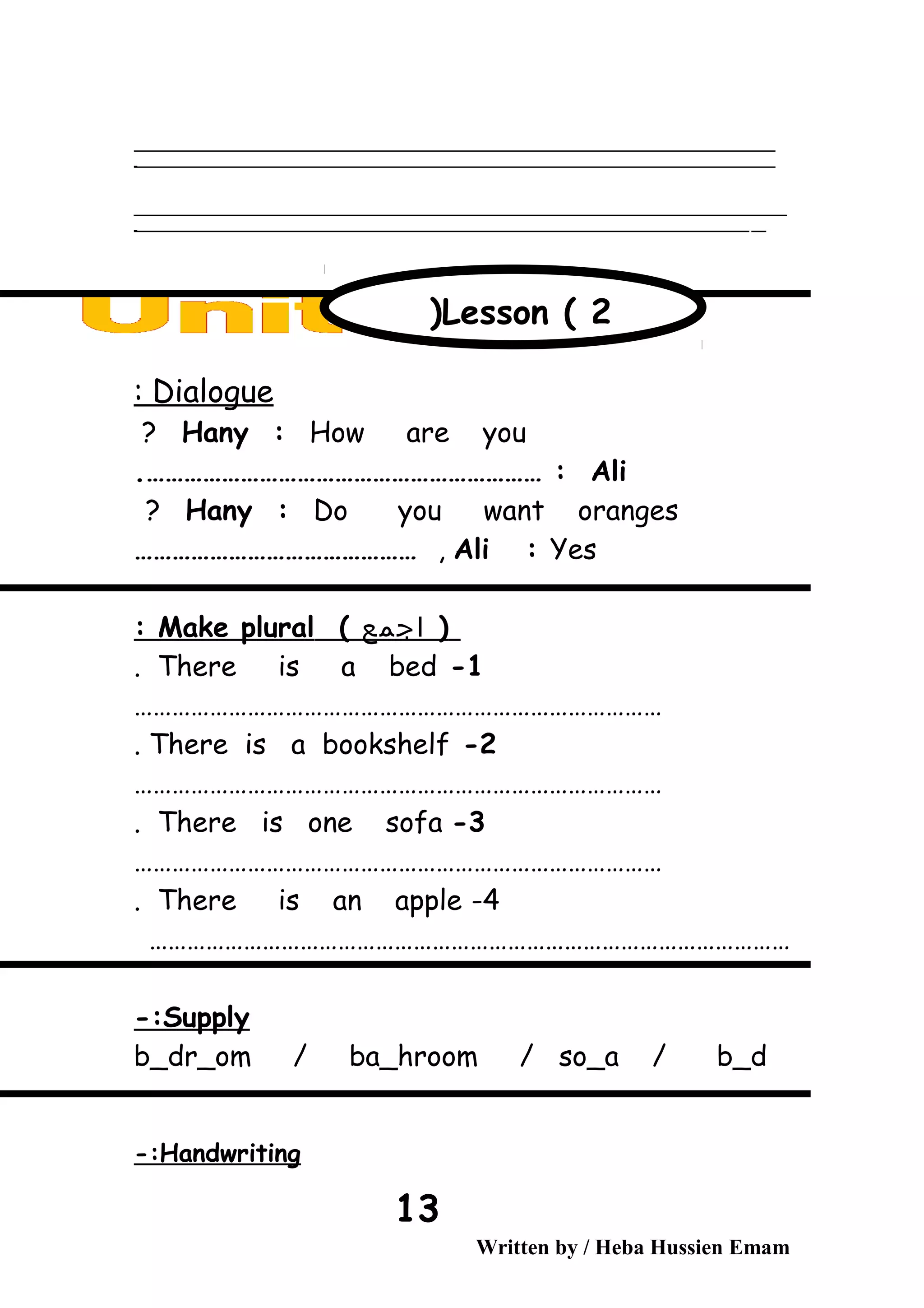 ‫ــــــــــــــــــــــــــــــــــــــــــــــــــــــــــــــــــــــــــــــــــــــــــــــــــــــــــــــــــــــــــــــــــــــــــــــــــــــــــــــــــــــــــــــــــــــــــــــــــــــــــــــــــــــــــــــ‬
‫ـــــــــــــــــــــــــــــــــــــــــــــــــــــــــــــــــــــــــــــــــــــــــــــــــــــــــــــــــــــــــــــــــــــــــــــــــــــــــــــــــــــــــــــــــــــــــــــــــــــــــــــــــــــــــــــ‬‫ـ‬
‫ــــــــــــــــــــــــــــــــــــــــــــــــــــــــــــــــــــــــــــــــــــــــــــــــــــــــــــــــــــــــــــــــــــــــــــــــــــــــــــــــــــــــــــــــــــــــــــــــــــــــــــــــــــــــــــــ‬‫ــــ‬
‫ـــــ‬‫ــــــــــــــــــــــــــــــــــــــــــــــــــــــــــــــــــــــــــــــــــــــــــــــــــــــــــــــــــــــــــــــــــــــــــــــــــــــــــــــــــــــــــــــــــــــــــــــــــــــــــــــــــــ‬‫ـ‬
Dialogue:
Hany : How are you?
Ali.……………………………………………………… :
Hany : Do you want oranges?
Ali : Yes,………………………………………
)‫اجمع‬(Make plural:
1-There is a bed.
…………………………………………………………………………
2-There is a bookshelf.
…………………………………………………………………………
3-There is one sofa.
…………………………………………………………………………
4-There is an apple.
…………………………………………………………………………………………
Supply-:
b_dr_om / ba_hroom / so_a / b_d
Handwriting-:
Written by / Heba Hussien Emam
13
Lesson ( 2)
 