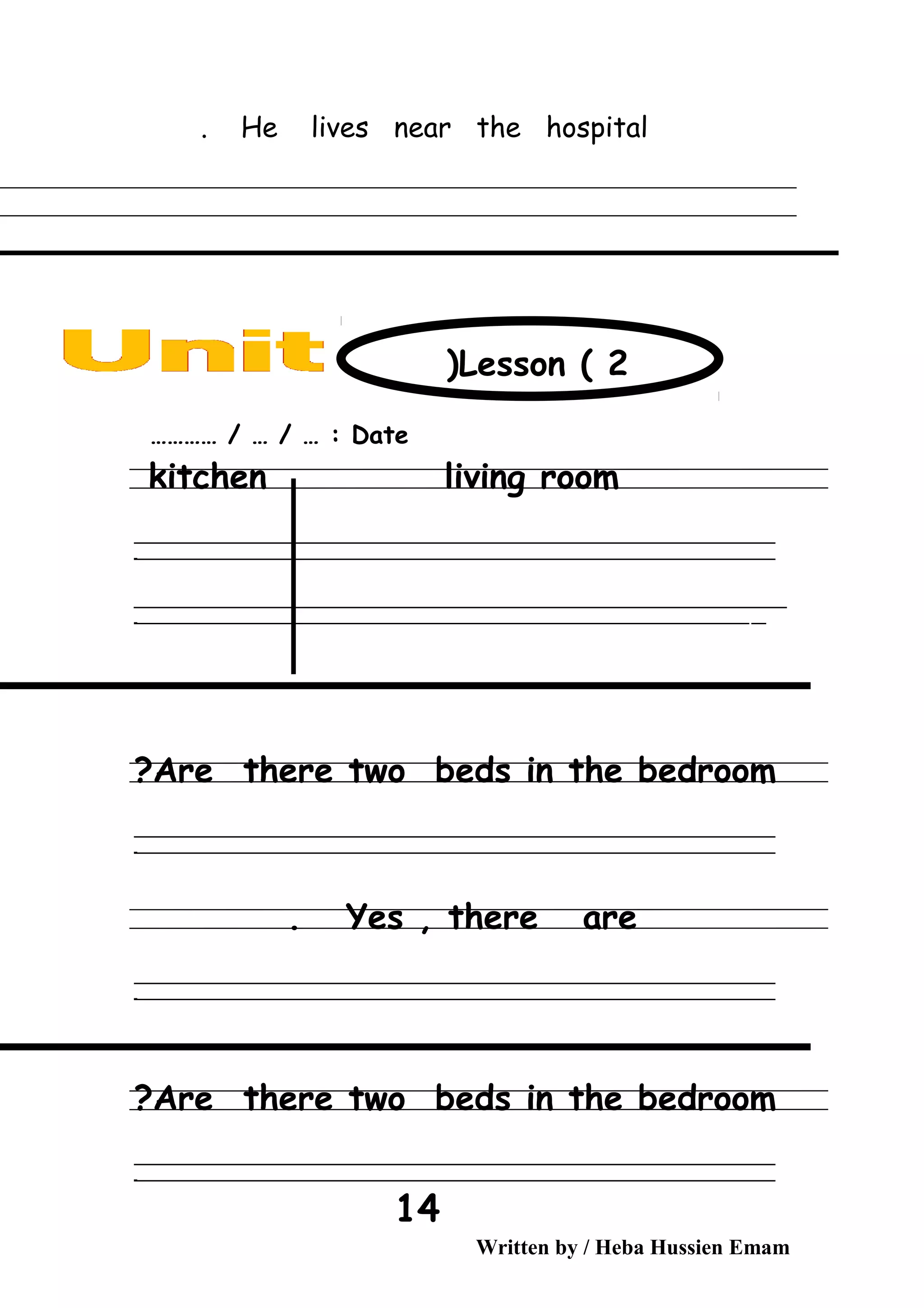 He lives near the hospital.
Date………… / … / … :
kitchen living room
‫ــــــــــــــــــــــــــــــــــــــــــــــــــــــــــــــــــــــــــــــــــــــــــــــــــــــــــــــــــــــــــــــــــــــــــــــــــــــــــــــــــــــــــــــــــــــــــــــــــــــــــــــــــــــــــــــ‬
‫ـــــــــــــــــــــــــــــــــــــــــــــــــــــــــــــــــــــــــــــــــــــــــــــــــــــــــــــــــــــــــــــــــــــــــــــــــــــــــــــــــــــــــــــــــــــــــــــــــــــــــــــــــــــــــــــ‬‫ـ‬
‫ــــــــــــــــــــــــــــــــــــــــــــــــــــــــــــــــــــــــــــــــــــــــــــــــــــــــــــــــــــــــــــــــــــــــــــــــــــــــــــــــــــــــــــــــــــــــــــــــــــــــــــــــــــــــــــــ‬‫ــــ‬
‫ـــــ‬‫ــــــــــــــــــــــــــــــــــــــــــــــــــــــــــــــــــــــــــــــــــــــــــــــــــــــــــــــــــــــــــــــــــــــــــــــــــــــــــــــــــــــــــــــــــــــــــــــــــــــــــــــــــــ‬‫ـ‬
Are there two beds in the bedroom?
‫ــــــــــــــــــــــــــــــــــــــــــــــــــــــــــــــــــــــــــــــــــــــــــــــــــــــــــــــــــــــــــــــــــــــــــــــــــــــــــــــــــــــــــــــــــــــــــــــــــــــــــــــــــــــــــــــ‬
‫ـــــــــــــــــــــــــــــــــــــــــــــــــــــــــــــــــــــــــــــــــــــــــــــــــــــــــــــــــــــــــــــــــــــــــــــــــــــــــــــــــــــــــــــــــــــــــــــــــــــــــــــــــــــــــــــ‬‫ـ‬
Yes , there are.
‫ــــــــــــــــــــــــــــــــــــــــــــــــــــــــــــــــــــــــــــــــــــــــــــــــــــــــــــــــــــــــــــــــــــــــــــــــــــــــــــــــــــــــــــــــــــــــــــــــــــــــــــــــــــــــــــــ‬
‫ـــــــــــــــــــــــــــــــــــــــــــــــــــــــــــــــــــــــــــــــــــــــــــــــــــــــــــــــــــــــــــــــــــــــــــــــــــــــــــــــــــــــــــــــــــــــــــــــــــــــــــــــــــــــــــــ‬‫ـ‬
Are there two beds in the bedroom?
‫ــــــــــــــــــــــــــــــــــــــــــــــــــــــــــــــــــــــــــــــــــــــــــــــــــــــــــــــــــــــــــــــــــــــــــــــــــــــــــــــــــــــــــــــــــــــــــــــــــــــــــــــــــــــــــــــ‬
‫ـــــــــــــــــــــــــــــــــــــــــــــــــــــــــــــــــــــــــــــــــــــــــــــــــــــــــــــــــــــــــــــــــــــــــــــــــــــــــــــــــــــــــــــــــــــــــــــــــــــــــــــــــــــــــــــ‬‫ـ‬
Written by / Heba Hussien Emam
14
Lesson ( 2)
 