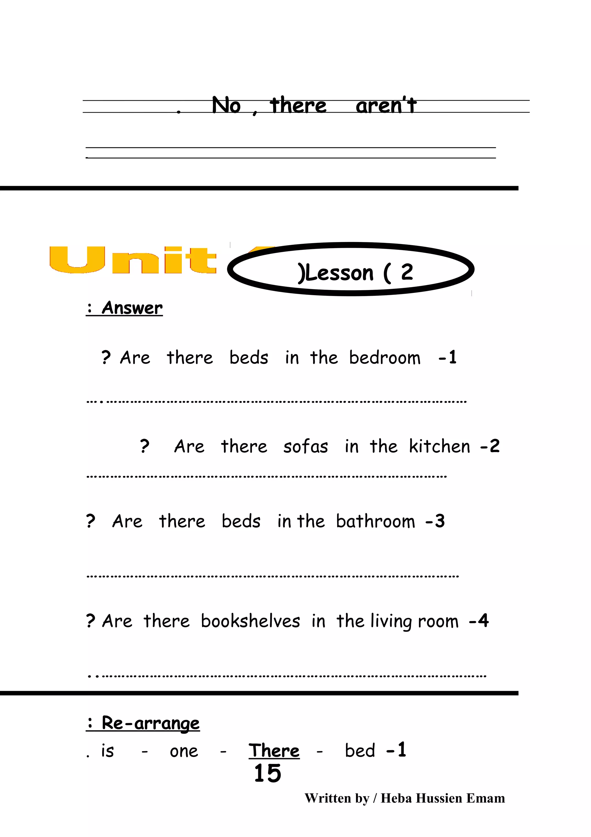 No , there aren’t.
‫ــــــــــــــــــــــــــــــــــــــــــــــــــــــــــــــــــــــــــــــــــــــــــــــــــــــــــــــــــــــــــــــــــــــــــــــــــــــــــــــــــــــــــــــــــــــــــــــــــــــــــــــــــــــــــــــ‬
‫ـــــــــــــــــــــــــــــــــــــــــــــــــــــــــــــــــــــــــــــــــــــــــــــــــــــــــــــــــــــــــــــــــــــــــــــــــــــــــــــــــــــــــــــــــــــــــــــــــــــــــــــــــــــــــــــ‬‫ـ‬
Answer:
1-Are there beds in the bedroom?
………………………………………………………………………………….
2-Are there sofas in the kitchen?
………………………………………………………………………………
3-Are there beds in the bathroom?
…………………………………………………………………………………
4-Are there bookshelves in the living room?
……………………………………………………………………………………..
Re-arrange:
1-is - one - There - bed.
Written by / Heba Hussien Emam
15
Lesson ( 2)
 