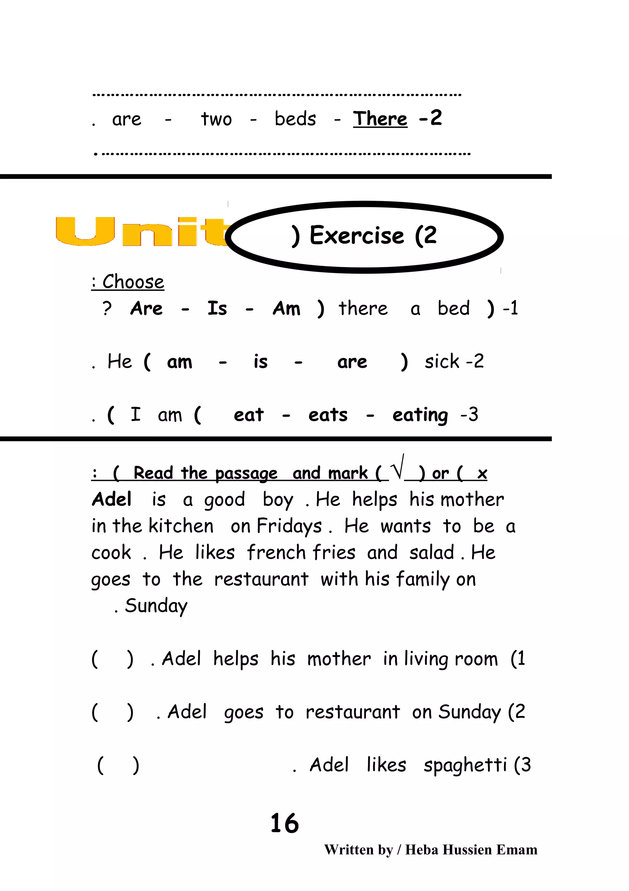 ……………………………………………………………………
2-are - two - beds - There.
…………………………………………………………………….
Choose:
1-)Are - Is - Am ) there a bed?
2-He ( am - is - are ) sick.
3-I am ( eat - eats - eating(.
Read the passage and mark ( √ ) or ( x: (
Adel is a good boy . He helps his mother
in the kitchen on Fridays . He wants to be a
cook . He likes french fries and salad . He
goes to the restaurant with his family on
Sunday.
1(Adel helps his mother in living room( ) .
2(Adel goes to restaurant on Sunday( ) .
3(Adel likes spaghetti( ) .
Written by / Heba Hussien Emam
16
Exercise (2)
 