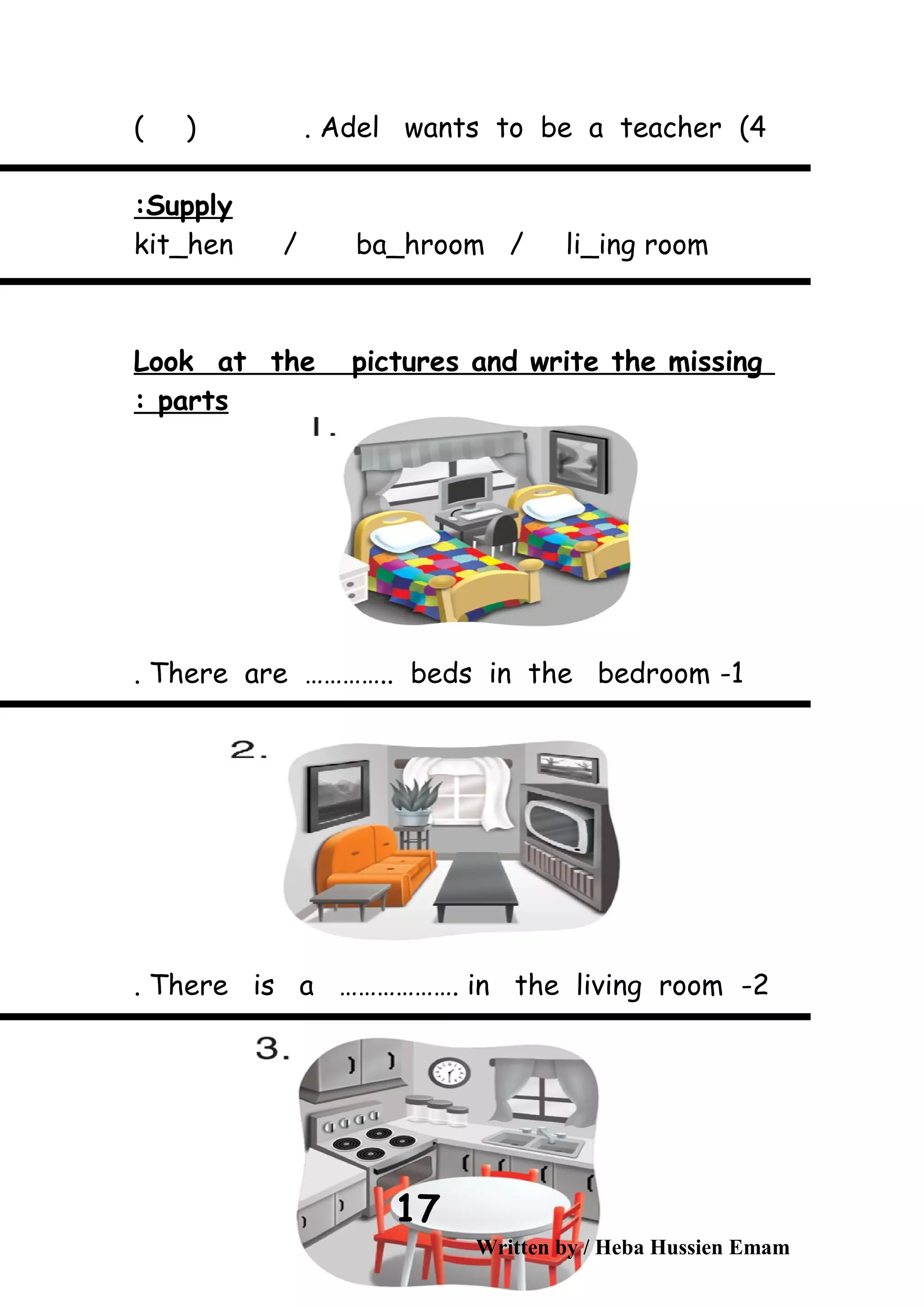 4(Adel wants to be a teacher( ) .
Supply:
kit_hen / ba_hroom / li_ing room
Look at the pictures and write the missing
parts:
1-There are ………….. beds in the bedroom.
2-There is a ………………. in the living room.
Written by / Heba Hussien Emam
17
 