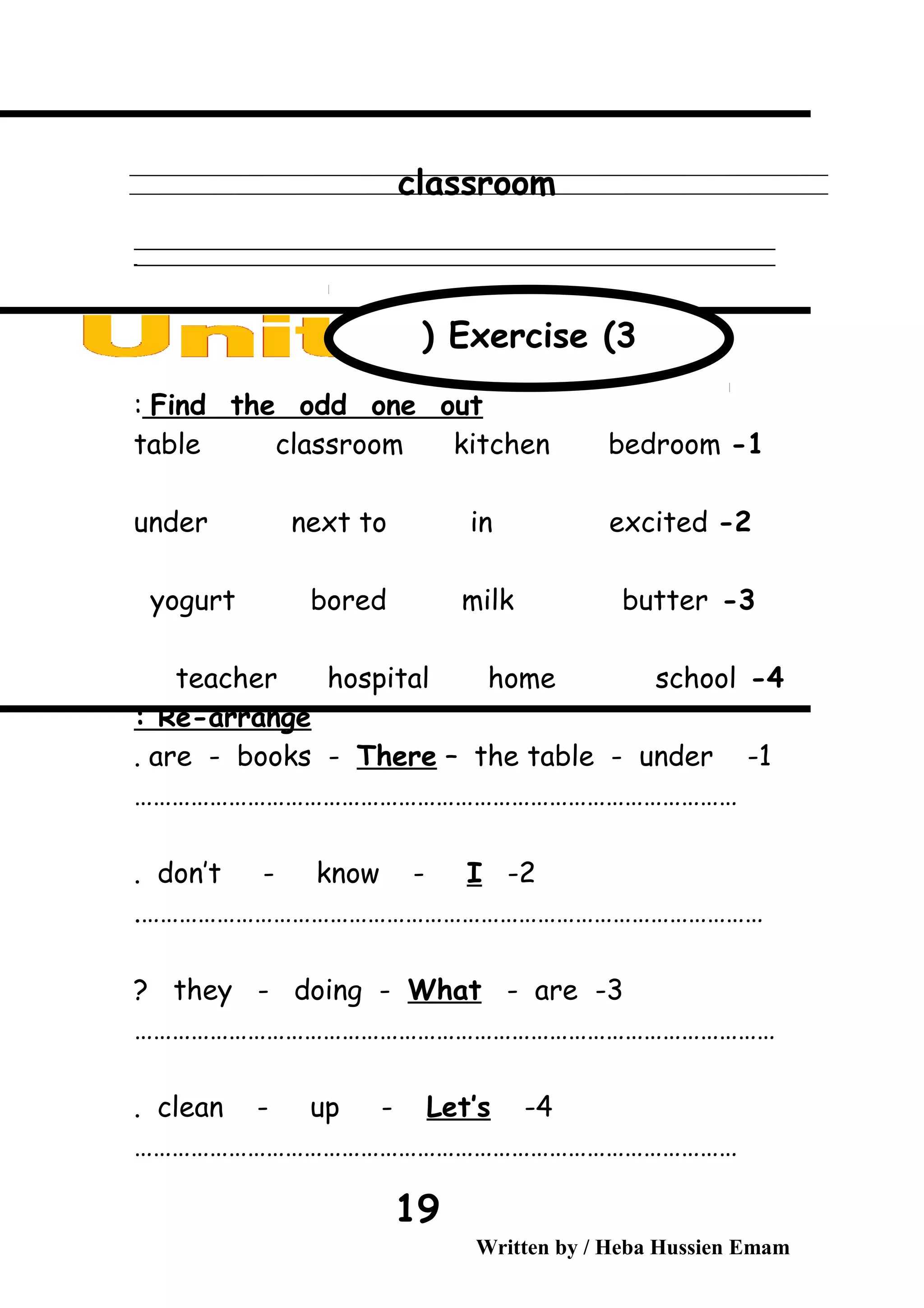 classroom
‫ــــــــــــــــــــــــــــــــــــــــــــــــــــــــــــــــــــــــــــــــــــــــــــــــــــــــــــــــــــــــــــــــــــــــــــــــــــــــــــــــــــــــــــــــــــــــــــــــــــــــــــــــــــــــــــــ‬
‫ـــــــــــــــــــــــــــــــــــــــــــــــــــــــــــــــــــــــــــــــــــــــــــــــــــــــــــــــــــــــــــــــــــــــــــــــــــــــــــــــــــــــــــــــــــــــــــــــــــــــــــــــــــــــــــــ‬‫ـ‬
Find the odd one out:
1-table classroom kitchen bedroom
2-under next to in excited
3-yogurt bored milk butter
4-teacher hospital home school
Re-arrange:
1-are - books - There – the table - under.
……………………………………………………………………………………
2-don’t - know - I.
……………………………………………………………………………………….
3-they - doing - What - are?
…………………………………………………………………………………………
4-clean - up - Let’s.
……………………………………………………………………………………
Written by / Heba Hussien Emam
19
Exercise (3(
 