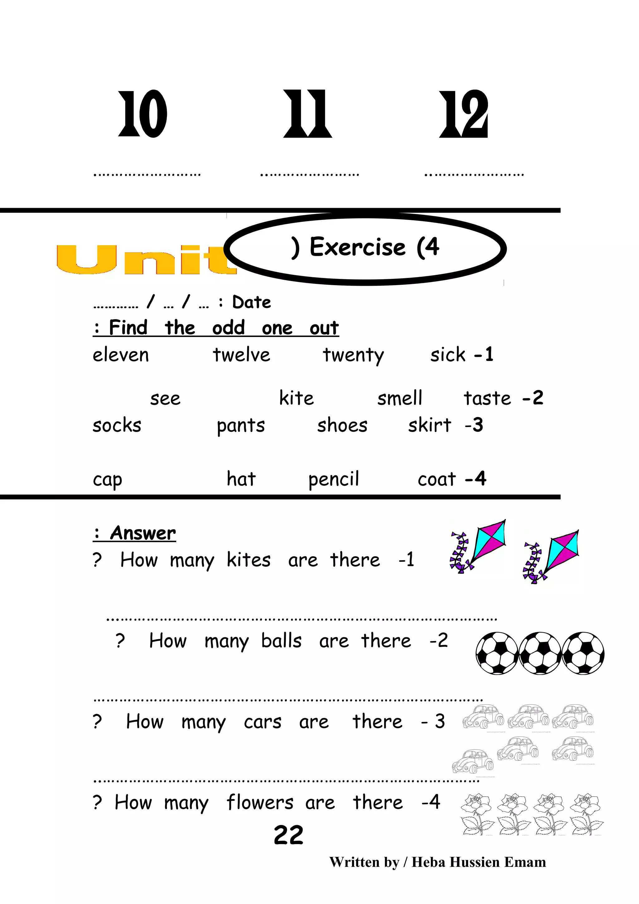 ………………….…………………… ..………………… ..
Date………… / … / … :
Find the odd one out:
1-eleven twelve twenty sick
2-see kite smell taste
3-socks pants shoes skirt
4-cap hat pencil coat
Answer:
1-How many kites are there?
...……………………………………………………………………………
2-How many balls are there?
………………………………………………………………………………
3-How many cars are there?
……………………………………………………………………………..
4-How many flowers are there?
Written by / Heba Hussien Emam
22
Exercise (4(
 