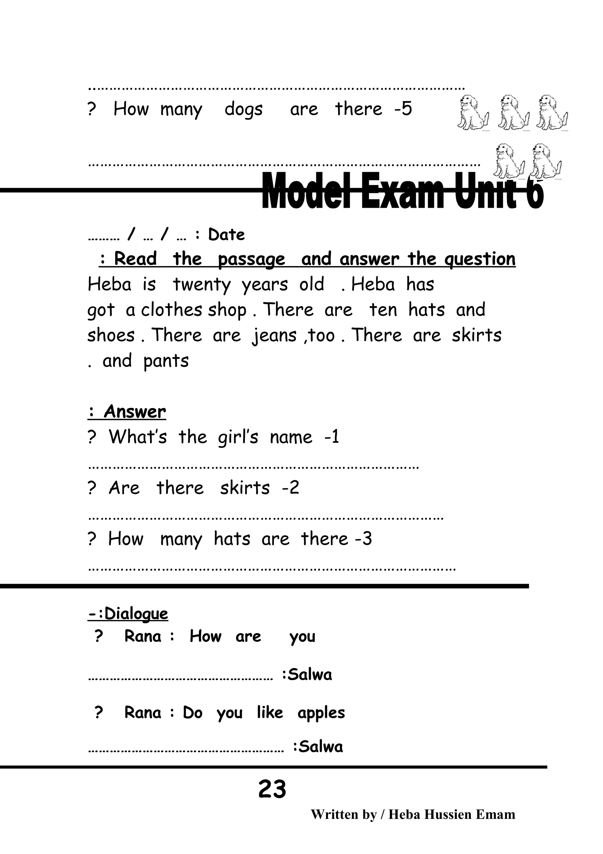 ..………………………………………………………………………………
5-How many dogs are there?
……………………………………………………………………………………
Date……… / … / … :
Read the passage and answer the question:
Heba is twenty years old . Heba has
got a clothes shop . There are ten hats and
shoes . There are jeans ,too . There are skirts
and pants.
Answer:
1-What’s the girl’s name?
………………………………………………………………………
2-Are there skirts?
……………………………………………………………………………
3-How many hats are there?
………………………………………………………………………………
Dialogue-:
Rana : How are you?
Salwa…………………………………………… :
Rana : Do you like apples?
Salwa……………………………………………… :
Written by / Heba Hussien Emam
23
 