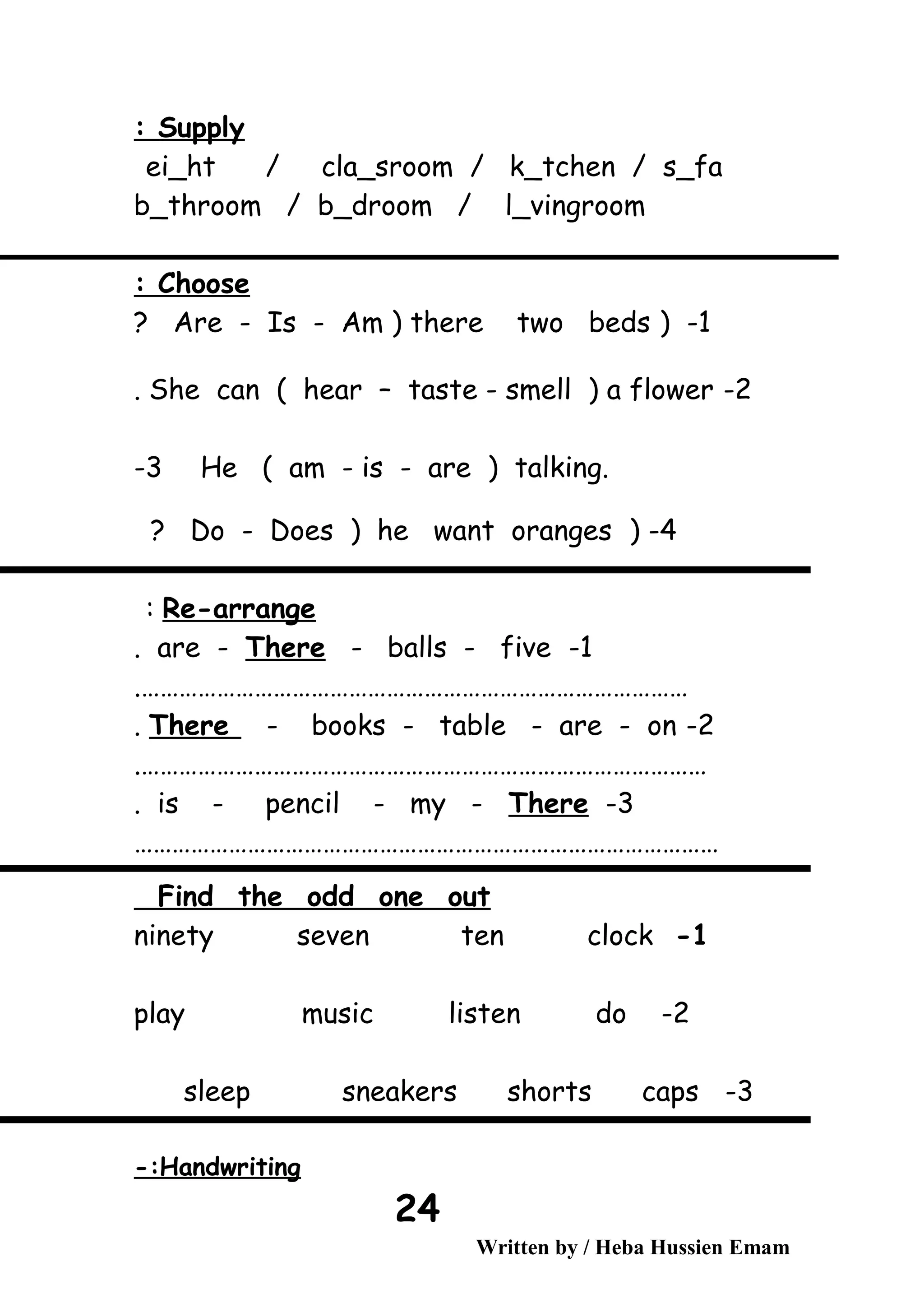Supply:
ei_ht / cla_sroom / k_tchen / s_fa
b_throom / b_droom / l_vingroom
Choose:
1) -Are - Is - Am ) there two beds?
2-She can ( hear – taste - smell ) a flower.
He ( am - is - are ) talking.3-
4-)Do - Does ) he want oranges?
Re-arrange:
1-are - There - balls - five.
…………………………………………………………………………….
2-There - books - table - are - on.
……………………………………………………………………………….
3-is - pencil - my - There.
…………………………………………………………………………………
Find the odd one out
1-ninety seven ten clock
2-play music listen do
3-sleep sneakers shorts caps
Handwriting-:
Written by / Heba Hussien Emam
24
 