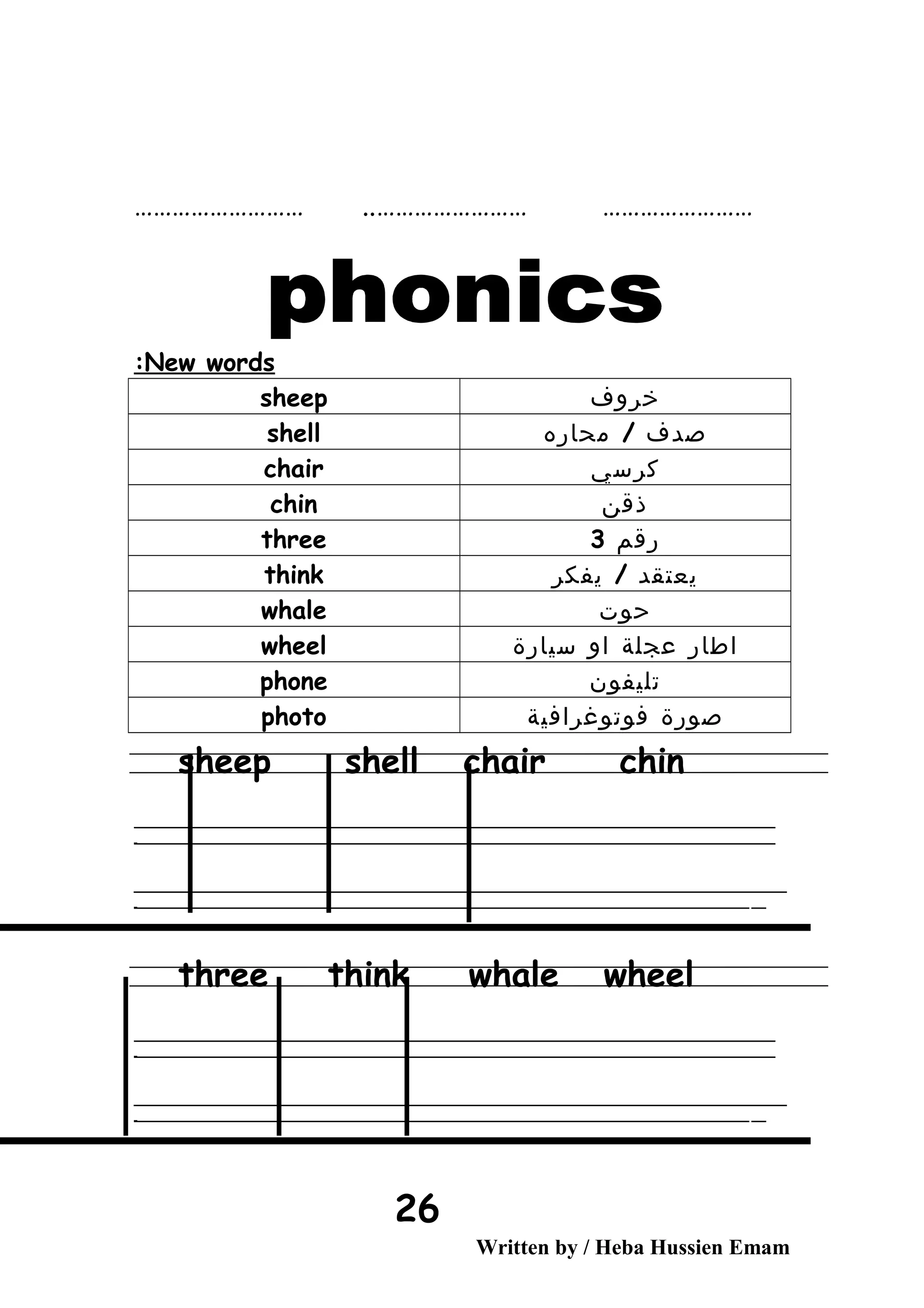 …………………… …………………………………………… ..
New words:
‫خروف‬sheep
‫صدف‬/‫محاره‬shell
‫كرسي‬chair
‫ذقن‬chin
‫رقم‬3three
‫يعتقد‬/‫يفكر‬think
‫حوت‬whale
‫اطار‬‫عجلة‬‫او‬‫سيارة‬wheel
‫تليفون‬phone
‫صورة‬‫فوتوغرافية‬photo
sheep shell chair chin
‫ــــــــــــــــــــــــــــــــــــــــــــــــــــــــــــــــــــــــــــــــــــــــــــــــــــــــــــــــــــــــــــــــــــــــــــــــــــــــــــــــــــــــــــــــــــــــــــــــــــــــــــــــــــــــــــــ‬
‫ـــــــــــــــــــــــــــــــــــــــــــــــــــــــــــــــــــــــــــــــــــــــــــــــــــــــــــــــــــــــــــــــــــــــــــــــــــــــــــــــــــــــــــــــــــــــــــــــــــــــــــــــــــــــــــــ‬‫ـ‬
‫ــــــــــــــــــــــــــــــــــــــــــــــــــــــــــــــــــــــــــــــــــــــــــــــــــــــــــــــــــــــــــــــــــــــــــــــــــــــــــــــــــــــــــــــــــــــــــــــــــــــــــــــــــــــــــــــ‬‫ــــ‬
‫ـــــ‬‫ــــــــــــــــــــــــــــــــــــــــــــــــــــــــــــــــــــــــــــــــــــــــــــــــــــــــــــــــــــــــــــــــــــــــــــــــــــــــــــــــــــــــــــــــــــــــــــــــــــــــــــــــــــ‬‫ـ‬
three think whale wheel
‫ــــــــــــــــــــــــــــــــــــــــــــــــــــــــــــــــــــــــــــــــــــــــــــــــــــــــــــــــــــــــــــــــــــــــــــــــــــــــــــــــــــــــــــــــــــــــــــــــــــــــــــــــــــــــــــــ‬
‫ـــــــــــــــــــــــــــــــــــــــــــــــــــــــــــــــــــــــــــــــــــــــــــــــــــــــــــــــــــــــــــــــــــــــــــــــــــــــــــــــــــــــــــــــــــــــــــــــــــــــــــــــــــــــــــــ‬‫ـ‬
‫ــــــــــــــــــــــــــــــــــــــــــــــــــــــــــــــــــــــــــــــــــــــــــــــــــــــــــــــــــــــــــــــــــــــــــــــــــــــــــــــــــــــــــــــــــــــــــــــــــــــــــــــــــــــــــــــ‬‫ــــ‬
‫ـــــ‬‫ــــــــــــــــــــــــــــــــــــــــــــــــــــــــــــــــــــــــــــــــــــــــــــــــــــــــــــــــــــــــــــــــــــــــــــــــــــــــــــــــــــــــــــــــــــــــــــــــــــــــــــــــــــ‬‫ـ‬
Written by / Heba Hussien Emam
26
 