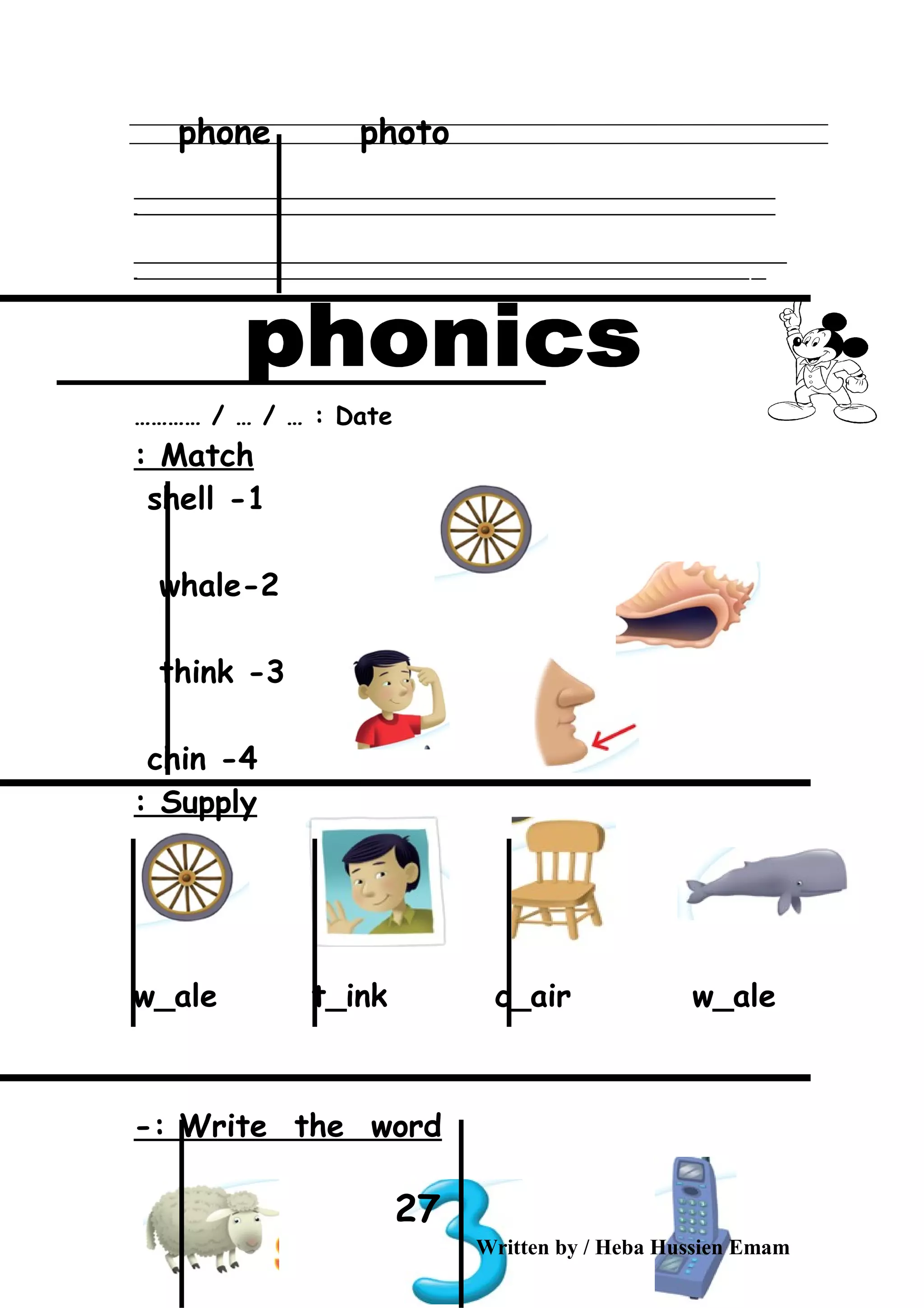 phone photo
‫ــــــــــــــــــــــــــــــــــــــــــــــــــــــــــــــــــــــــــــــــــــــــــــــــــــــــــــــــــــــــــــــــــــــــــــــــــــــــــــــــــــــــــــــــــــــــــــــــــــــــــــــــــــــــــــــ‬
‫ـــــــــــــــــــــــــــــــــــــــــــــــــــــــــــــــــــــــــــــــــــــــــــــــــــــــــــــــــــــــــــــــــــــــــــــــــــــــــــــــــــــــــــــــــــــــــــــــــــــــــــــــــــــــــــــ‬‫ـ‬
‫ــــــــــــــــــــــــــــــــــــــــــــــــــــــــــــــــــــــــــــــــــــــــــــــــــــــــــــــــــــــــــــــــــــــــــــــــــــــــــــــــــــــــــــــــــــــــــــــــــــــــــــــــــــــــــــــ‬‫ــــ‬
‫ـــــ‬‫ــــــــــــــــــــــــــــــــــــــــــــــــــــــــــــــــــــــــــــــــــــــــــــــــــــــــــــــــــــــــــــــــــــــــــــــــــــــــــــــــــــــــــــــــــــــــــــــــــــــــــــــــــــ‬‫ـ‬
Date………… / … / … :
Match:
1-shell
2-whale
3-think
4-chin
Supply:
w_ale t_ink c_air w_ale
Write the word-:
Written by / Heba Hussien Emam
27
 