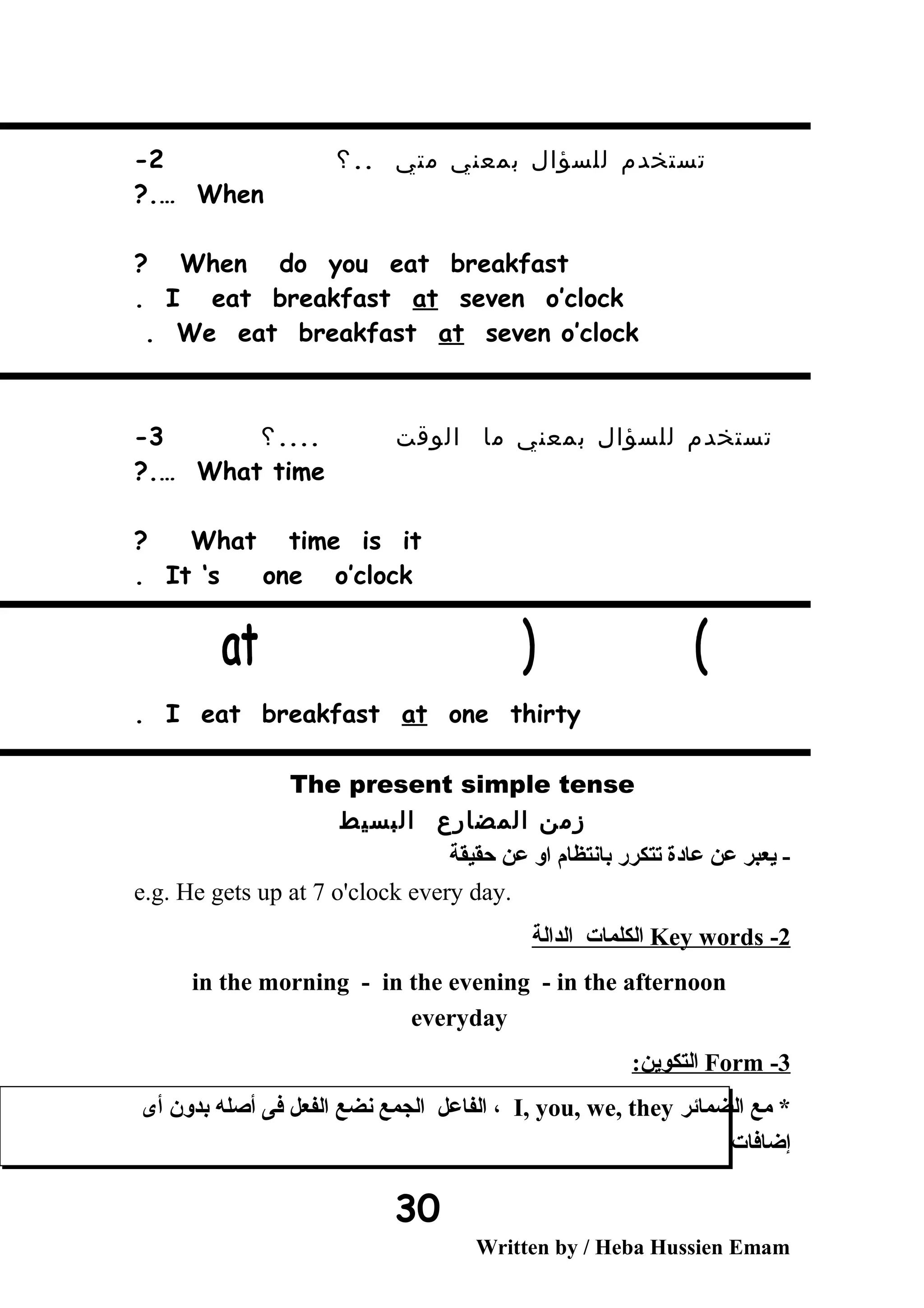 ‫تستخدم‬‫للسؤال‬‫بمعني‬‫متي‬..‫؟‬2-
When?.…
When do you eat breakfast?
I eat breakfast at seven o’clock.
We eat breakfast at seven o’clock.
‫تستخدم‬‫للسؤال‬‫بمعني‬‫ما‬‫الوقت‬....‫؟‬3-
What time?.…
What time is it?
It ‘s one o’clock.
I eat breakfast at one thirty.
The present simple tense
‫زمن‬‫المضارع‬‫البسيط‬
‫حقيقة‬ ‫عن‬ ‫او‬ ‫بانتظام‬ ‫تتكرر‬ ‫عادة‬ ‫عن‬ ‫يعبر‬ -
e.g. He gets up at 7 o'clock every day.
2-Key words‫الدالة‬ ‫الكلمات‬
in the morning - in the evening - in the afternoon
everyday
3-Form:‫التكوين‬
‫الضمائر‬ ‫مع‬ *I, you, we, they‫أى‬ ‫بدون‬ ‫أصله‬ ‫فى‬ ‫الفعل‬ ‫نضع‬ ‫الجمع‬ ‫الفاعل‬ ،
‫إضافات‬
Written by / Heba Hussien Emam
30
 