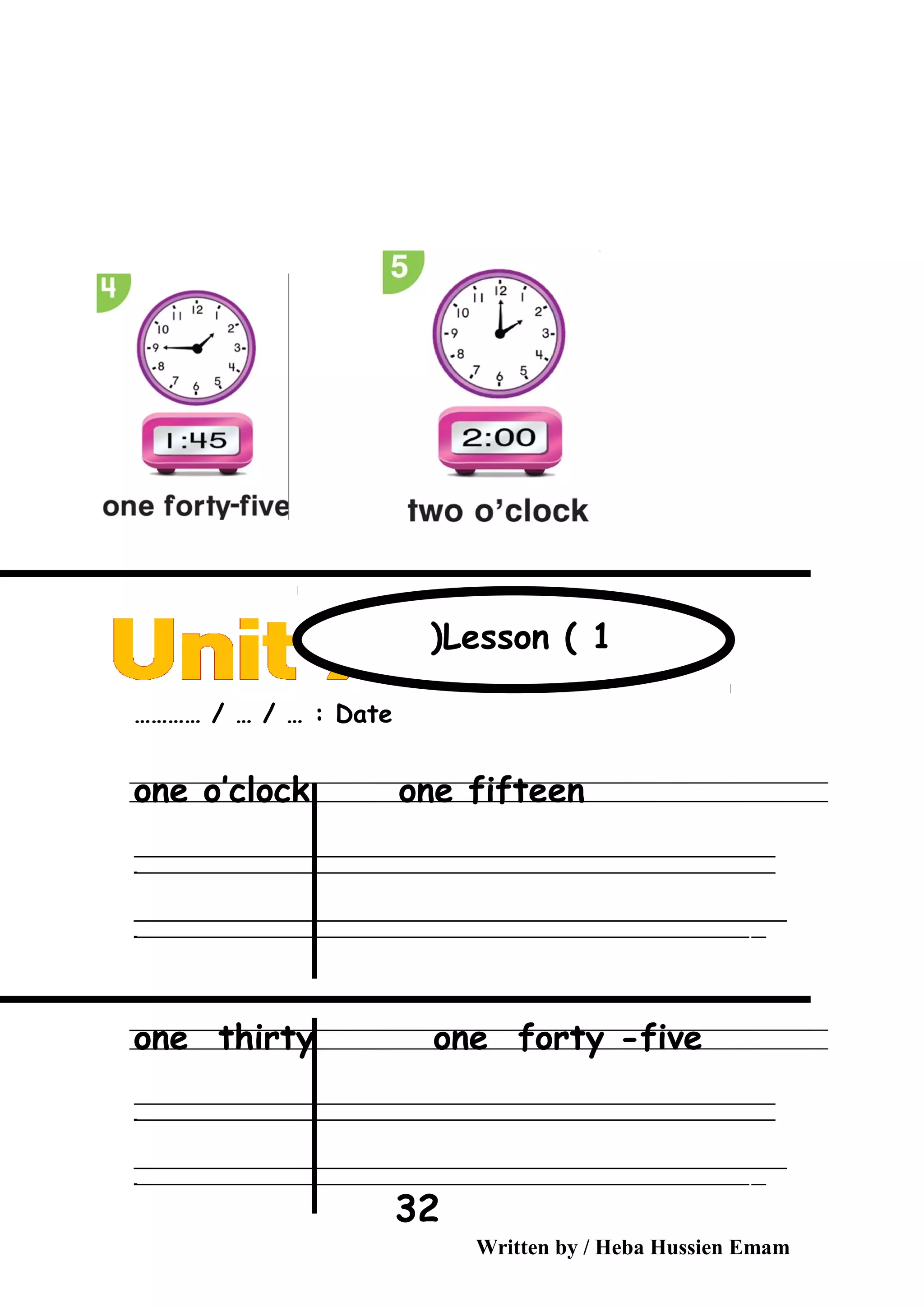 Date………… / … / … :
one o’clock one fifteen
‫ــــــــــــــــــــــــــــــــــــــــــــــــــــــــــــــــــــــــــــــــــــــــــــــــــــــــــــــــــــــــــــــــــــــــــــــــــــــــــــــــــــــــــــــــــــــــــــــــــــــــــــــــــــــــــــــ‬
‫ـــــــــــــــــــــــــــــــــــــــــــــــــــــــــــــــــــــــــــــــــــــــــــــــــــــــــــــــــــــــــــــــــــــــــــــــــــــــــــــــــــــــــــــــــــــــــــــــــــــــــــــــــــــــــــــ‬‫ـ‬
‫ــــــــــــــــــــــــــــــــــــــــــــــــــــــــــــــــــــــــــــــــــــــــــــــــــــــــــــــــــــــــــــــــــــــــــــــــــــــــــــــــــــــــــــــــــــــــــــــــــــــــــــــــــــــــــــــ‬‫ــــ‬
‫ـــــ‬‫ــــــــــــــــــــــــــــــــــــــــــــــــــــــــــــــــــــــــــــــــــــــــــــــــــــــــــــــــــــــــــــــــــــــــــــــــــــــــــــــــــــــــــــــــــــــــــــــــــــــــــــــــــــ‬‫ـ‬
one thirty one forty -five
‫ــــــــــــــــــــــــــــــــــــــــــــــــــــــــــــــــــــــــــــــــــــــــــــــــــــــــــــــــــــــــــــــــــــــــــــــــــــــــــــــــــــــــــــــــــــــــــــــــــــــــــــــــــــــــــــــ‬
‫ـــــــــــــــــــــــــــــــــــــــــــــــــــــــــــــــــــــــــــــــــــــــــــــــــــــــــــــــــــــــــــــــــــــــــــــــــــــــــــــــــــــــــــــــــــــــــــــــــــــــــــــــــــــــــــــ‬‫ـ‬
‫ــــــــــــــــــــــــــــــــــــــــــــــــــــــــــــــــــــــــــــــــــــــــــــــــــــــــــــــــــــــــــــــــــــــــــــــــــــــــــــــــــــــــــــــــــــــــــــــــــــــــــــــــــــــــــــــ‬‫ــــ‬
‫ـــــ‬‫ــــــــــــــــــــــــــــــــــــــــــــــــــــــــــــــــــــــــــــــــــــــــــــــــــــــــــــــــــــــــــــــــــــــــــــــــــــــــــــــــــــــــــــــــــــــــــــــــــــــــــــــــــــ‬‫ـ‬
Written by / Heba Hussien Emam
32
Lesson ( 1(
 