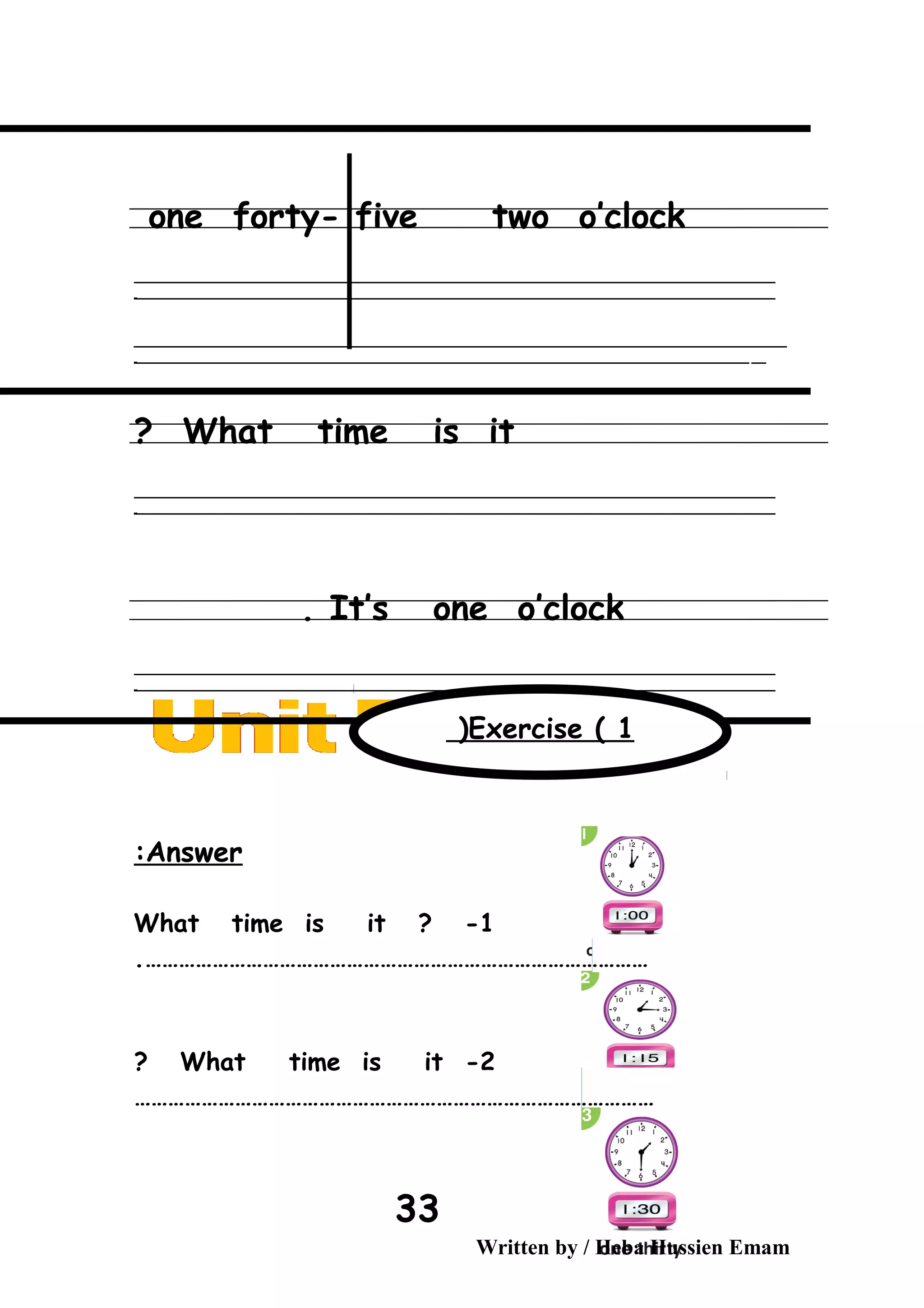 one forty- five two o’clock
‫ــــــــــــــــــــــــــــــــــــــــــــــــــــــــــــــــــــــــــــــــــــــــــــــــــــــــــــــــــــــــــــــــــــــــــــــــــــــــــــــــــــــــــــــــــــــــــــــــــــــــــــــــــــــــــــــ‬
‫ـــــــــــــــــــــــــــــــــــــــــــــــــــــــــــــــــــــــــــــــــــــــــــــــــــــــــــــــــــــــــــــــــــــــــــــــــــــــــــــــــــــــــــــــــــــــــــــــــــــــــــــــــــــــــــــ‬‫ـ‬
‫ــــــــــــــــــــــــــــــــــــــــــــــــــــــــــــــــــــــــــــــــــــــــــــــــــــــــــــــــــــــــــــــــــــــــــــــــــــــــــــــــــــــــــــــــــــــــــــــــــــــــــــــــــــــــــــــ‬‫ــــ‬
‫ـــــ‬‫ــــــــــــــــــــــــــــــــــــــــــــــــــــــــــــــــــــــــــــــــــــــــــــــــــــــــــــــــــــــــــــــــــــــــــــــــــــــــــــــــــــــــــــــــــــــــــــــــــــــــــــــــــــ‬‫ـ‬
What time is it?
‫ــــــــــــــــــــــــــــــــــــــــــــــــــــــــــــــــــــــــــــــــــــــــــــــــــــــــــــــــــــــــــــــــــــــــــــــــــــــــــــــــــــــــــــــــــــــــــــــــــــــــــــــــــــــــــــــ‬
‫ـــــــــــــــــــــــــــــــــــــــــــــــــــــــــــــــــــــــــــــــــــــــــــــــــــــــــــــــــــــــــــــــــــــــــــــــــــــــــــــــــــــــــــــــــــــــــــــــــــــــــــــــــــــــــــــ‬‫ـ‬
It’s one o’clock.
‫ــــــــــــــــــــــــــــــــــــــــــــــــــــــــــــــــــــــــــــــــــــــــــــــــــــــــــــــــــــــــــــــــــــــــــــــــــــــــــــــــــــــــــــــــــــــــــــــــــــــــــــــــــــــــــــــ‬
‫ـــــــــــــــــــــــــــــــــــــــــــــــــــــــــــــــــــــــــــــــــــــــــــــــــــــــــــــــــــــــــــــــــــــــــــــــــــــــــــــــــــــــــــــــــــــــــــــــــــــــــــــــــــــــــــــ‬‫ـ‬
Answer:
What time is it ? -1
……………………………………………………………………………….
2-What time is it?
…………………………………………………………………………………
Written by / Heba Hussien Emam
33
Exercise ( 1(
 
