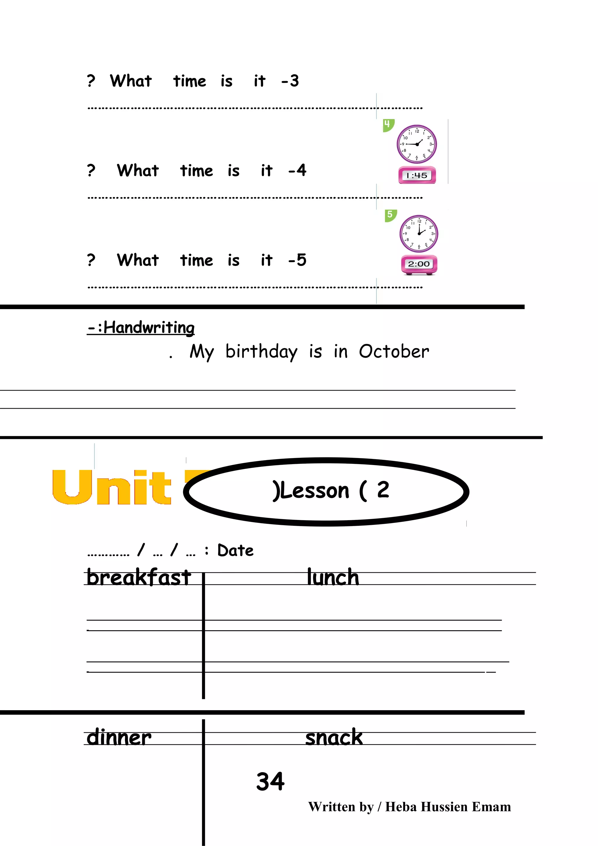 3-What time is it?
…………………………………………………………………………………
4-What time is it?
…………………………………………………………………………………
5-What time is it?
…………………………………………………………………………………
Handwriting-:
My birthday is in October.
Date………… / … / … :
breakfast lunch
‫ــــــــــــــــــــــــــــــــــــــــــــــــــــــــــــــــــــــــــــــــــــــــــــــــــــــــــــــــــــــــــــــــــــــــــــــــــــــــــــــــــــــــــــــــــــــــــــــــــــــــــــــــــــــــــــــ‬
‫ـــــــــــــــــــــــــــــــــــــــــــــــــــــــــــــــــــــــــــــــــــــــــــــــــــــــــــــــــــــــــــــــــــــــــــــــــــــــــــــــــــــــــــــــــــــــــــــــــــــــــــــــــــــــــــــ‬‫ـ‬
‫ــــــــــــــــــــــــــــــــــــــــــــــــــــــــــــــــــــــــــــــــــــــــــــــــــــــــــــــــــــــــــــــــــــــــــــــــــــــــــــــــــــــــــــــــــــــــــــــــــــــــــــــــــــــــــــــ‬‫ــــ‬
‫ـــــ‬‫ــــــــــــــــــــــــــــــــــــــــــــــــــــــــــــــــــــــــــــــــــــــــــــــــــــــــــــــــــــــــــــــــــــــــــــــــــــــــــــــــــــــــــــــــــــــــــــــــــــــــــــــــــــ‬‫ـ‬
dinner snack
Written by / Heba Hussien Emam
34
Lesson ( 2(
 