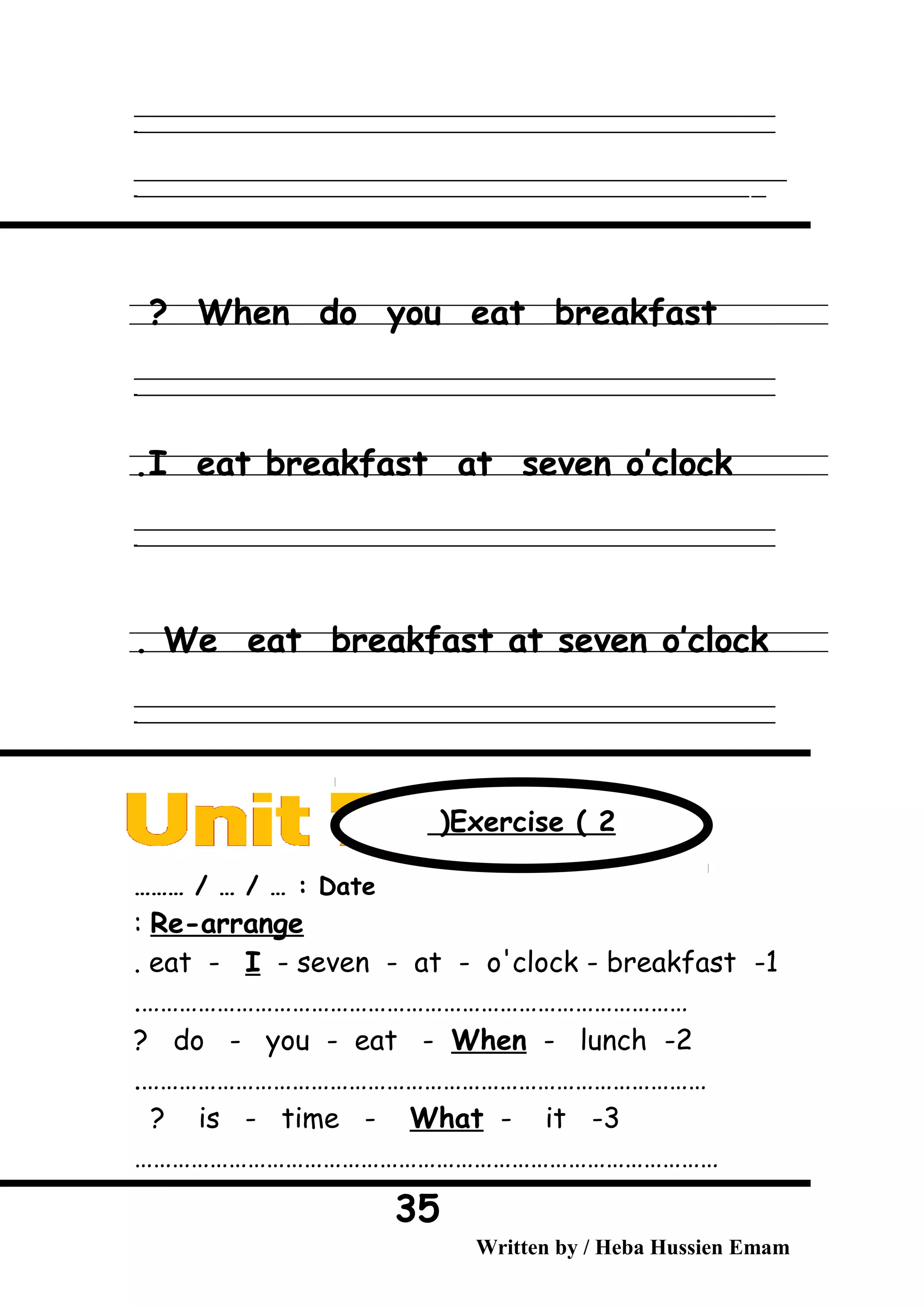 ‫ــــــــــــــــــــــــــــــــــــــــــــــــــــــــــــــــــــــــــــــــــــــــــــــــــــــــــــــــــــــــــــــــــــــــــــــــــــــــــــــــــــــــــــــــــــــــــــــــــــــــــــــــــــــــــــــ‬
‫ـــــــــــــــــــــــــــــــــــــــــــــــــــــــــــــــــــــــــــــــــــــــــــــــــــــــــــــــــــــــــــــــــــــــــــــــــــــــــــــــــــــــــــــــــــــــــــــــــــــــــــــــــــــــــــــ‬‫ـ‬
‫ــــــــــــــــــــــــــــــــــــــــــــــــــــــــــــــــــــــــــــــــــــــــــــــــــــــــــــــــــــــــــــــــــــــــــــــــــــــــــــــــــــــــــــــــــــــــــــــــــــــــــــــــــــــــــــــ‬‫ــــ‬
‫ـــــ‬‫ــــــــــــــــــــــــــــــــــــــــــــــــــــــــــــــــــــــــــــــــــــــــــــــــــــــــــــــــــــــــــــــــــــــــــــــــــــــــــــــــــــــــــــــــــــــــــــــــــــــــــــــــــــ‬‫ـ‬
When do you eat breakfast?
‫ــــــــــــــــــــــــــــــــــــــــــــــــــــــــــــــــــــــــــــــــــــــــــــــــــــــــــــــــــــــــــــــــــــــــــــــــــــــــــــــــــــــــــــــــــــــــــــــــــــــــــــــــــــــــــــــ‬
‫ـــــــــــــــــــــــــــــــــــــــــــــــــــــــــــــــــــــــــــــــــــــــــــــــــــــــــــــــــــــــــــــــــــــــــــــــــــــــــــــــــــــــــــــــــــــــــــــــــــــــــــــــــــــــــــــ‬‫ـ‬
I eat breakfast at seven o’clock.
‫ــــــــــــــــــــــــــــــــــــــــــــــــــــــــــــــــــــــــــــــــــــــــــــــــــــــــــــــــــــــــــــــــــــــــــــــــــــــــــــــــــــــــــــــــــــــــــــــــــــــــــــــــــــــــــــــ‬
‫ـــــــــــــــــــــــــــــــــــــــــــــــــــــــــــــــــــــــــــــــــــــــــــــــــــــــــــــــــــــــــــــــــــــــــــــــــــــــــــــــــــــــــــــــــــــــــــــــــــــــــــــــــــــــــــــ‬‫ـ‬
We eat breakfast at seven o’clock.
‫ــــــــــــــــــــــــــــــــــــــــــــــــــــــــــــــــــــــــــــــــــــــــــــــــــــــــــــــــــــــــــــــــــــــــــــــــــــــــــــــــــــــــــــــــــــــــــــــــــــــــــــــــــــــــــــــ‬
‫ـــــــــــــــــــــــــــــــــــــــــــــــــــــــــــــــــــــــــــــــــــــــــــــــــــــــــــــــــــــــــــــــــــــــــــــــــــــــــــــــــــــــــــــــــــــــــــــــــــــــــــــــــــــــــــــ‬‫ـ‬
Date……… / … / … :
Re-arrange:
1-eat - I - seven - at - o'clock - breakfast.
…………………………………………………………………………….
2-do - you - eat - When - lunch?
……………………………………………………………………………….
3-is - time - What - it?
…………………………………………………………………………………
Written by / Heba Hussien Emam
35
Exercise ( 2(
 