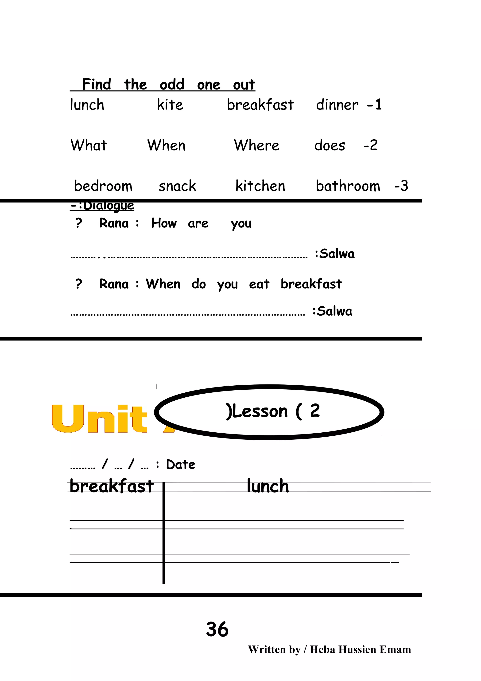 Find the odd one out
1-lunch kite breakfast dinner
2-What When Where does
3-bedroom snack kitchen bathroom
Dialogue-:
Rana : How are you?
Salwa………..…………………………………………………………… :
Rana : When do you eat breakfast?
Salwa……………………………………………………………………… :
Date……… / … / … :
breakfast lunch
‫ــــــــــــــــــــــــــــــــــــــــــــــــــــــــــــــــــــــــــــــــــــــــــــــــــــــــــــــــــــــــــــــــــــــــــــــــــــــــــــــــــــــــــــــــــــــــــــــــــــــــــــــــــــــــــــــ‬
‫ـــــــــــــــــــــــــــــــــــــــــــــــــــــــــــــــــــــــــــــــــــــــــــــــــــــــــــــــــــــــــــــــــــــــــــــــــــــــــــــــــــــــــــــــــــــــــــــــــــــــــــــــــــــــــــــ‬‫ـ‬
‫ــــــــــــــــــــــــــــــــــــــــــــــــــــــــــــــــــــــــــــــــــــــــــــــــــــــــــــــــــــــــــــــــــــــــــــــــــــــــــــــــــــــــــــــــــــــــــــــــــــــــــــــــــــــــــــــ‬‫ــــ‬
‫ـــــ‬‫ــــــــــــــــــــــــــــــــــــــــــــــــــــــــــــــــــــــــــــــــــــــــــــــــــــــــــــــــــــــــــــــــــــــــــــــــــــــــــــــــــــــــــــــــــــــــــــــــــــــــــــــــــــ‬‫ـ‬
Written by / Heba Hussien Emam
36
Lesson ( 2(
 