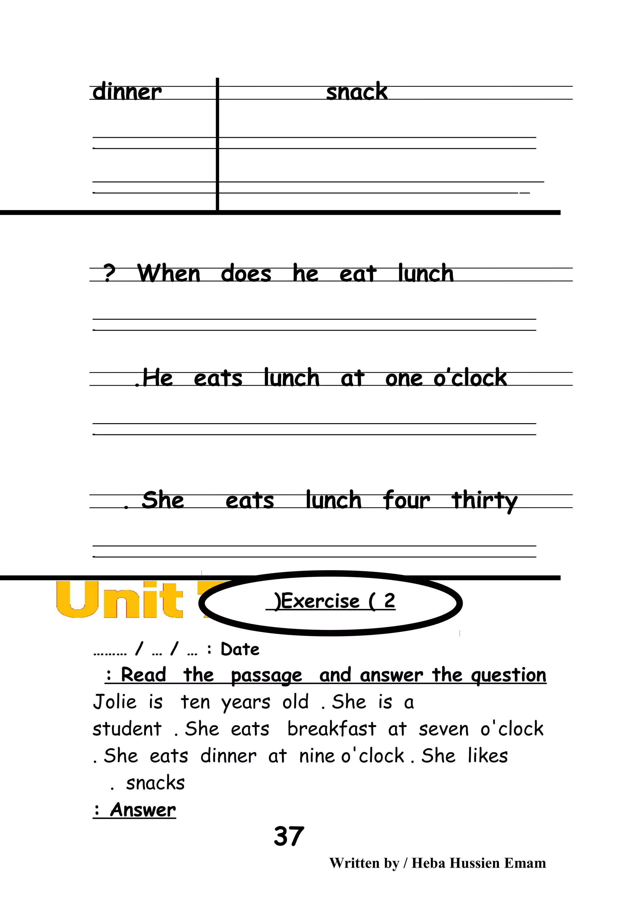 dinner snack
‫ــــــــــــــــــــــــــــــــــــــــــــــــــــــــــــــــــــــــــــــــــــــــــــــــــــــــــــــــــــــــــــــــــــــــــــــــــــــــــــــــــــــــــــــــــــــــــــــــــــــــــــــــــــــــــــــ‬
‫ـــــــــــــــــــــــــــــــــــــــــــــــــــــــــــــــــــــــــــــــــــــــــــــــــــــــــــــــــــــــــــــــــــــــــــــــــــــــــــــــــــــــــــــــــــــــــــــــــــــــــــــــــــــــــــــ‬‫ـ‬
‫ــــــــــــــــــــــــــــــــــــــــــــــــــــــــــــــــــــــــــــــــــــــــــــــــــــــــــــــــــــــــــــــــــــــــــــــــــــــــــــــــــــــــــــــــــــــــــــــــــــــــــــــــــــــــــــــ‬‫ــــ‬
‫ـــــ‬‫ــــــــــــــــــــــــــــــــــــــــــــــــــــــــــــــــــــــــــــــــــــــــــــــــــــــــــــــــــــــــــــــــــــــــــــــــــــــــــــــــــــــــــــــــــــــــــــــــــــــــــــــــــــ‬‫ـ‬
When does he eat lunch?
‫ــــــــــــــــــــــــــــــــــــــــــــــــــــــــــــــــــــــــــــــــــــــــــــــــــــــــــــــــــــــــــــــــــــــــــــــــــــــــــــــــــــــــــــــــــــــــــــــــــــــــــــــــــــــــــــــ‬
‫ـــــــــــــــــــــــــــــــــــــــــــــــــــــــــــــــــــــــــــــــــــــــــــــــــــــــــــــــــــــــــــــــــــــــــــــــــــــــــــــــــــــــــــــــــــــــــــــــــــــــــــــــــــــــــــــ‬‫ـ‬
He eats lunch at one o’clock.
‫ــــــــــــــــــــــــــــــــــــــــــــــــــــــــــــــــــــــــــــــــــــــــــــــــــــــــــــــــــــــــــــــــــــــــــــــــــــــــــــــــــــــــــــــــــــــــــــــــــــــــــــــــــــــــــــــ‬
‫ـــــــــــــــــــــــــــــــــــــــــــــــــــــــــــــــــــــــــــــــــــــــــــــــــــــــــــــــــــــــــــــــــــــــــــــــــــــــــــــــــــــــــــــــــــــــــــــــــــــــــــــــــــــــــــــ‬‫ـ‬
She eats lunch four thirty.
‫ــــــــــــــــــــــــــــــــــــــــــــــــــــــــــــــــــــــــــــــــــــــــــــــــــــــــــــــــــــــــــــــــــــــــــــــــــــــــــــــــــــــــــــــــــــــــــــــــــــــــــــــــــــــــــــــ‬
‫ـــــــــــــــــــــــــــــــــــــــــــــــــــــــــــــــــــــــــــــــــــــــــــــــــــــــــــــــــــــــــــــــــــــــــــــــــــــــــــــــــــــــــــــــــــــــــــــــــــــــــــــــــــــــــــــ‬‫ـ‬
Date……… / … / … :
Read the passage and answer the question:
Jolie is ten years old . She is a
student . She eats breakfast at seven o'clock
. She eats dinner at nine o'clock . She likes
snacks.
Answer:
Written by / Heba Hussien Emam
37
Exercise ( 2(
 
