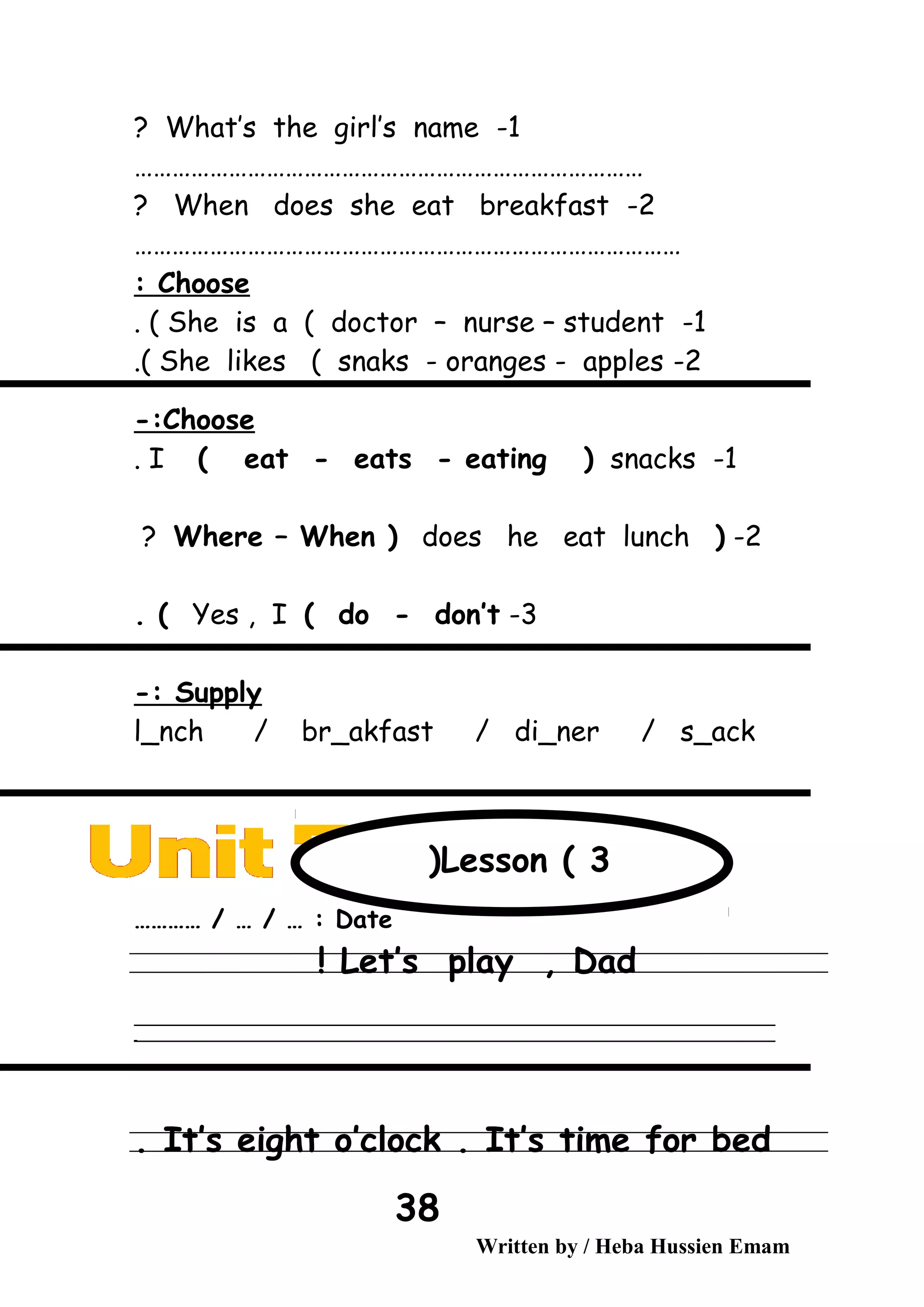 1-What’s the girl’s name?
………………………………………………………………………
2-When does she eat breakfast?
……………………………………………………………………………
Choose:
1-She is a ( doctor – nurse – student. (
2-She likes ( snaks - oranges - apples.(
Choose-:
1-I ( eat - eats - eating ( snacks.
2-(Where – When ( does he eat lunch?
3-Yes , I ( do - don’t. (
Supply-:
l_nch / br_akfast / di_ner / s_ack
Date………… / … / … :
Let’s play , Dad!
‫ــــــــــــــــــــــــــــــــــــــــــــــــــــــــــــــــــــــــــــــــــــــــــــــــــــــــــــــــــــــــــــــــــــــــــــــــــــــــــــــــــــــــــــــــــــــــــــــــــــــــــــــــــــــــــــــ‬
‫ـــــــــــــــــــــــــــــــــــــــــــــــــــــــــــــــــــــــــــــــــــــــــــــــــــــــــــــــــــــــــــــــــــــــــــــــــــــــــــــــــــــــــــــــــــــــــــــــــــــــــــــــــــــــــــــ‬‫ـ‬
It’s eight o’clock . It’s time for bed.
Written by / Heba Hussien Emam
38
Lesson ( 3(
 