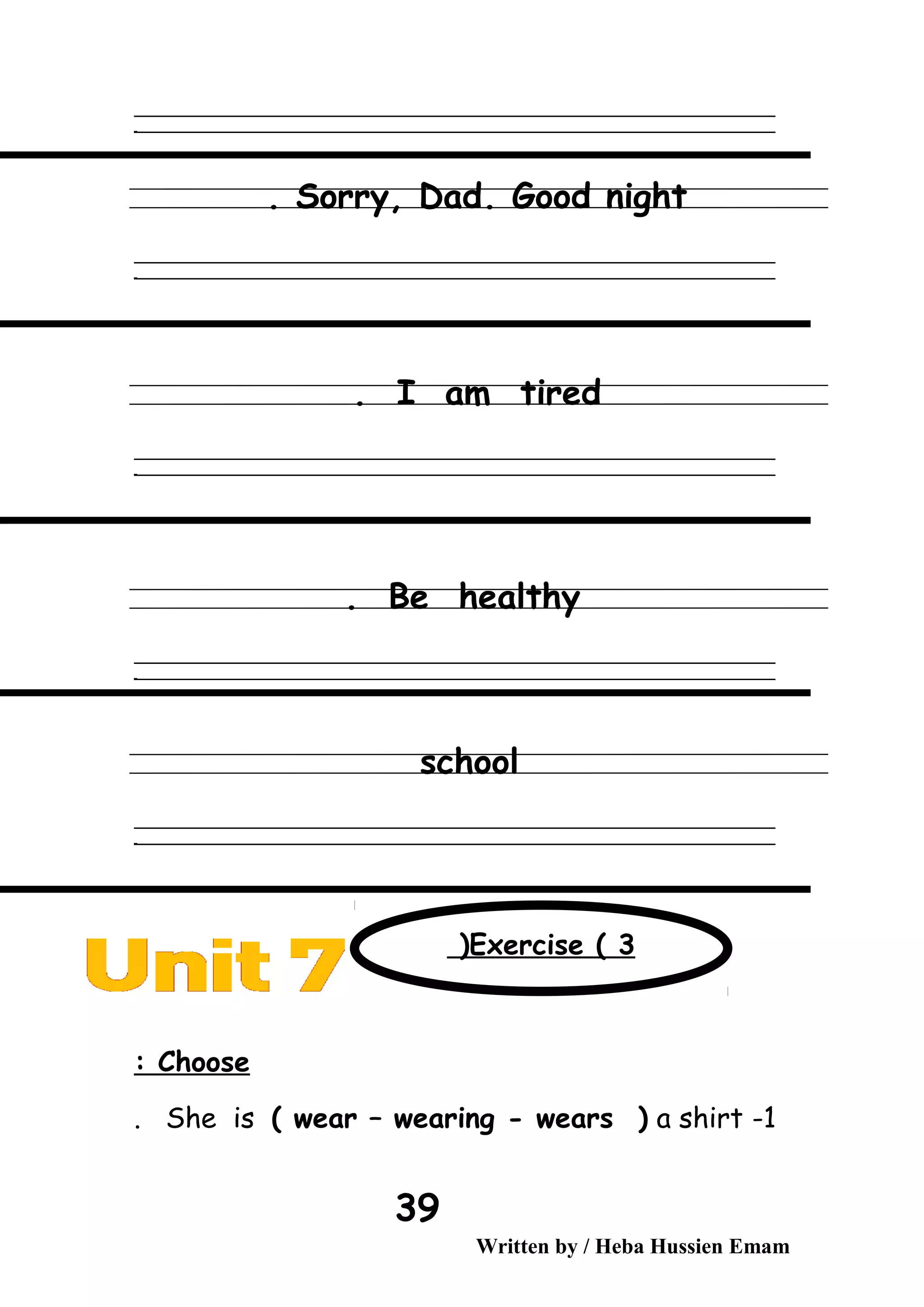 ‫ــــــــــــــــــــــــــــــــــــــــــــــــــــــــــــــــــــــــــــــــــــــــــــــــــــــــــــــــــــــــــــــــــــــــــــــــــــــــــــــــــــــــــــــــــــــــــــــــــــــــــــــــــــــــــــــ‬
‫ـــــــــــــــــــــــــــــــــــــــــــــــــــــــــــــــــــــــــــــــــــــــــــــــــــــــــــــــــــــــــــــــــــــــــــــــــــــــــــــــــــــــــــــــــــــــــــــــــــــــــــــــــــــــــــــ‬‫ـ‬
Sorry, Dad. Good night.
‫ــــــــــــــــــــــــــــــــــــــــــــــــــــــــــــــــــــــــــــــــــــــــــــــــــــــــــــــــــــــــــــــــــــــــــــــــــــــــــــــــــــــــــــــــــــــــــــــــــــــــــــــــــــــــــــــ‬
‫ـــــــــــــــــــــــــــــــــــــــــــــــــــــــــــــــــــــــــــــــــــــــــــــــــــــــــــــــــــــــــــــــــــــــــــــــــــــــــــــــــــــــــــــــــــــــــــــــــــــــــــــــــــــــــــــ‬‫ـ‬
I am tired.
‫ــــــــــــــــــــــــــــــــــــــــــــــــــــــــــــــــــــــــــــــــــــــــــــــــــــــــــــــــــــــــــــــــــــــــــــــــــــــــــــــــــــــــــــــــــــــــــــــــــــــــــــــــــــــــــــــ‬
‫ـــــــــــــــــــــــــــــــــــــــــــــــــــــــــــــــــــــــــــــــــــــــــــــــــــــــــــــــــــــــــــــــــــــــــــــــــــــــــــــــــــــــــــــــــــــــــــــــــــــــــــــــــــــــــــــ‬‫ـ‬
Be healthy.
‫ــــــــــــــــــــــــــــــــــــــــــــــــــــــــــــــــــــــــــــــــــــــــــــــــــــــــــــــــــــــــــــــــــــــــــــــــــــــــــــــــــــــــــــــــــــــــــــــــــــــــــــــــــــــــــــــ‬
‫ـــــــــــــــــــــــــــــــــــــــــــــــــــــــــــــــــــــــــــــــــــــــــــــــــــــــــــــــــــــــــــــــــــــــــــــــــــــــــــــــــــــــــــــــــــــــــــــــــــــــــــــــــــــــــــــ‬‫ـ‬
school
‫ــــــــــــــــــــــــــــــــــــــــــــــــــــــــــــــــــــــــــــــــــــــــــــــــــــــــــــــــــــــــــــــــــــــــــــــــــــــــــــــــــــــــــــــــــــــــــــــــــــــــــــــــــــــــــــــ‬
‫ـــــــــــــــــــــــــــــــــــــــــــــــــــــــــــــــــــــــــــــــــــــــــــــــــــــــــــــــــــــــــــــــــــــــــــــــــــــــــــــــــــــــــــــــــــــــــــــــــــــــــــــــــــــــــــــ‬‫ـ‬
Choose:
1-She is ( wear – wearing - wears ( a shirt.
Written by / Heba Hussien Emam
39
Exercise ( 3(
 