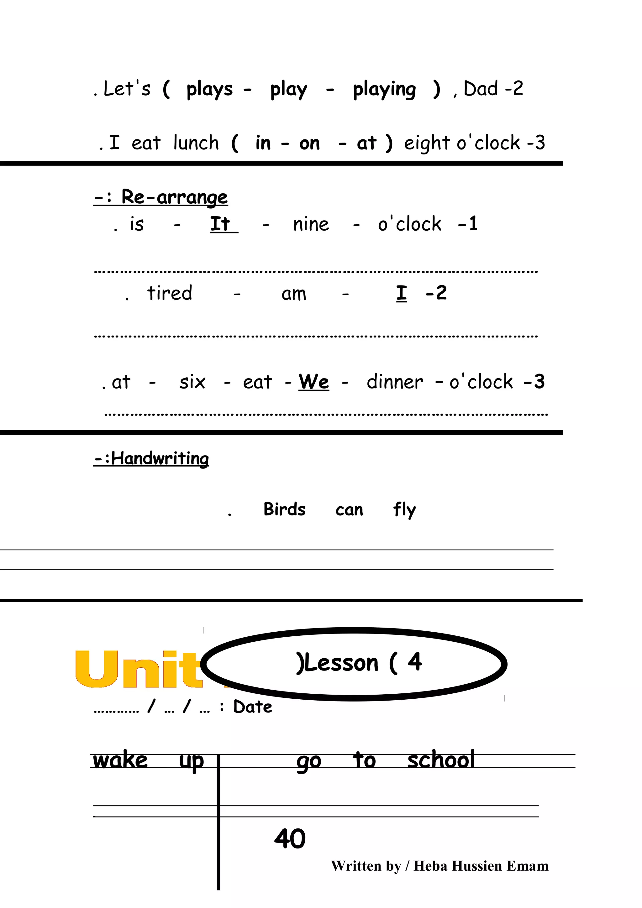 2-Let's ( plays - play - playing ( , Dad.
3-I eat lunch ( in - on - at ( eight o'clock.
Re-arrange-:
1-is - It - nine - o'clock.
…………………………………………………………………………………………
2-tired - am - I.
…………………………………………………………………………………………
3-at - six - eat - We - dinner – o'clock.
…………………………………………………………………………………………
Handwriting-:
Birds can fly.
Date………… / … / … :
wake up go to school
‫ــــــــــــــــــــــــــــــــــــــــــــــــــــــــــــــــــــــــــــــــــــــــــــــــــــــــــــــــــــــــــــــــــــــــــــــــــــــــــــــــــــــــــــــــــــــــــــــــــــــــــــــــــــــــــــــ‬
‫ـــــــــــــــــــــــــــــــــــــــــــــــــــــــــــــــــــــــــــــــــــــــــــــــــــــــــــــــــــــــــــــــــــــــــــــــــــــــــــــــــــــــــــــــــــــــــــــــــــــــــــــــــــــــــــــ‬‫ـ‬
Written by / Heba Hussien Emam
40
Lesson ( 4(
 