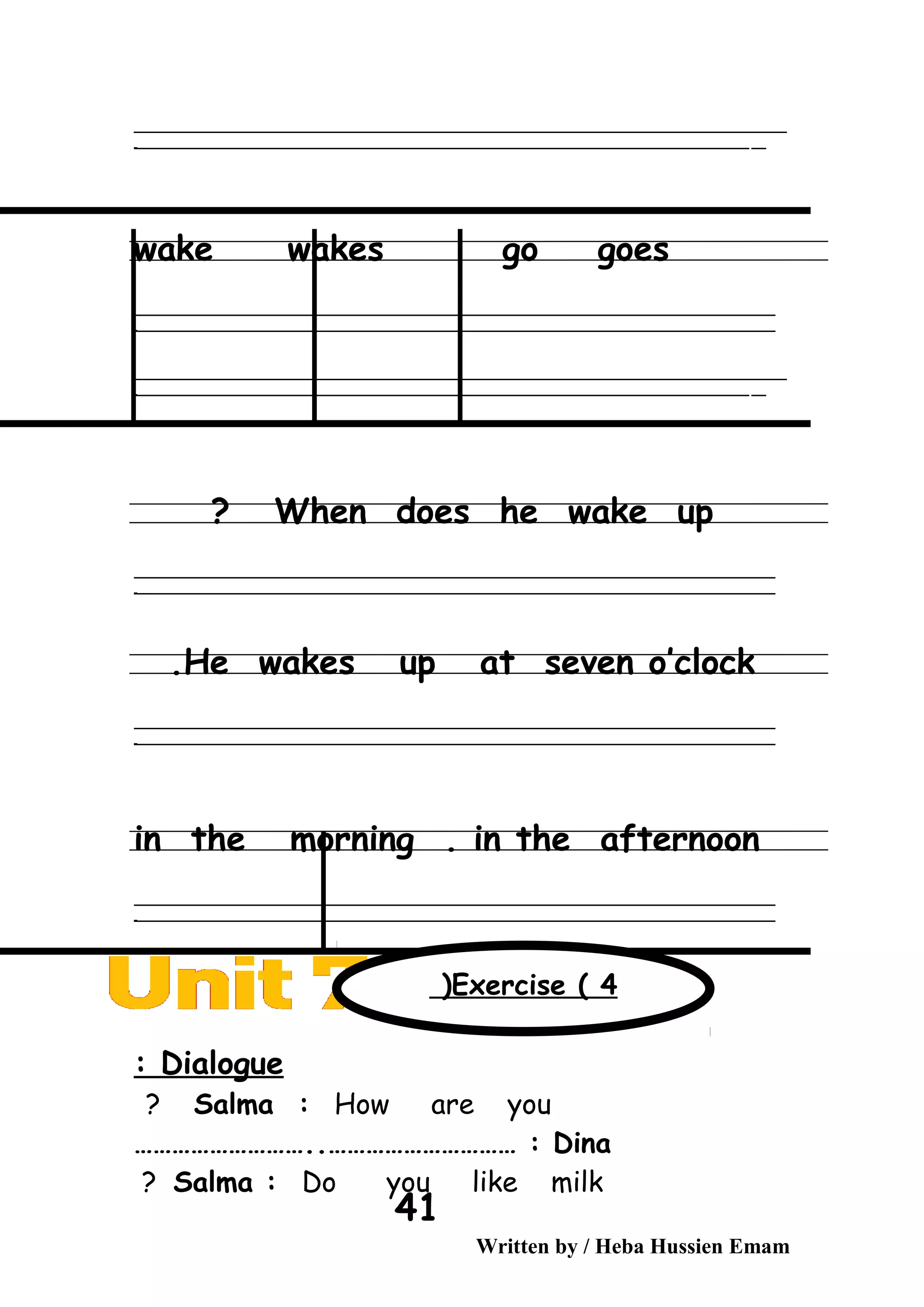 ‫ــــــــــــــــــــــــــــــــــــــــــــــــــــــــــــــــــــــــــــــــــــــــــــــــــــــــــــــــــــــــــــــــــــــــــــــــــــــــــــــــــــــــــــــــــــــــــــــــــــــــــــــــــــــــــــــ‬‫ــــ‬
‫ـــــ‬‫ــــــــــــــــــــــــــــــــــــــــــــــــــــــــــــــــــــــــــــــــــــــــــــــــــــــــــــــــــــــــــــــــــــــــــــــــــــــــــــــــــــــــــــــــــــــــــــــــــــــــــــــــــــ‬‫ـ‬
wake wakes go goes
‫ــــــــــــــــــــــــــــــــــــــــــــــــــــــــــــــــــــــــــــــــــــــــــــــــــــــــــــــــــــــــــــــــــــــــــــــــــــــــــــــــــــــــــــــــــــــــــــــــــــــــــــــــــــــــــــــ‬
‫ـــــــــــــــــــــــــــــــــــــــــــــــــــــــــــــــــــــــــــــــــــــــــــــــــــــــــــــــــــــــــــــــــــــــــــــــــــــــــــــــــــــــــــــــــــــــــــــــــــــــــــــــــــــــــــــ‬‫ـ‬
‫ــــــــــــــــــــــــــــــــــــــــــــــــــــــــــــــــــــــــــــــــــــــــــــــــــــــــــــــــــــــــــــــــــــــــــــــــــــــــــــــــــــــــــــــــــــــــــــــــــــــــــــــــــــــــــــــ‬‫ــــ‬
‫ـــــ‬‫ــــــــــــــــــــــــــــــــــــــــــــــــــــــــــــــــــــــــــــــــــــــــــــــــــــــــــــــــــــــــــــــــــــــــــــــــــــــــــــــــــــــــــــــــــــــــــــــــــــــــــــــــــــ‬‫ـ‬
When does he wake up?
‫ــــــــــــــــــــــــــــــــــــــــــــــــــــــــــــــــــــــــــــــــــــــــــــــــــــــــــــــــــــــــــــــــــــــــــــــــــــــــــــــــــــــــــــــــــــــــــــــــــــــــــــــــــــــــــــــ‬
‫ـــــــــــــــــــــــــــــــــــــــــــــــــــــــــــــــــــــــــــــــــــــــــــــــــــــــــــــــــــــــــــــــــــــــــــــــــــــــــــــــــــــــــــــــــــــــــــــــــــــــــــــــــــــــــــــ‬‫ـ‬
He wakes up at seven o’clock.
‫ــــــــــــــــــــــــــــــــــــــــــــــــــــــــــــــــــــــــــــــــــــــــــــــــــــــــــــــــــــــــــــــــــــــــــــــــــــــــــــــــــــــــــــــــــــــــــــــــــــــــــــــــــــــــــــــ‬
‫ـــــــــــــــــــــــــــــــــــــــــــــــــــــــــــــــــــــــــــــــــــــــــــــــــــــــــــــــــــــــــــــــــــــــــــــــــــــــــــــــــــــــــــــــــــــــــــــــــــــــــــــــــــــــــــــ‬‫ـ‬
in the morning . in the afternoon
‫ــــــــــــــــــــــــــــــــــــــــــــــــــــــــــــــــــــــــــــــــــــــــــــــــــــــــــــــــــــــــــــــــــــــــــــــــــــــــــــــــــــــــــــــــــــــــــــــــــــــــــــــــــــــــــــــ‬
‫ـــــــــــــــــــــــــــــــــــــــــــــــــــــــــــــــــــــــــــــــــــــــــــــــــــــــــــــــــــــــــــــــــــــــــــــــــــــــــــــــــــــــــــــــــــــــــــــــــــــــــــــــــــــــــــــ‬‫ـ‬
Dialogue:
Salma : How are you?
Dina………………………..………………………… :
Salma : Do you like milk?
Written by / Heba Hussien Emam
41
Exercise ( 4(
 
