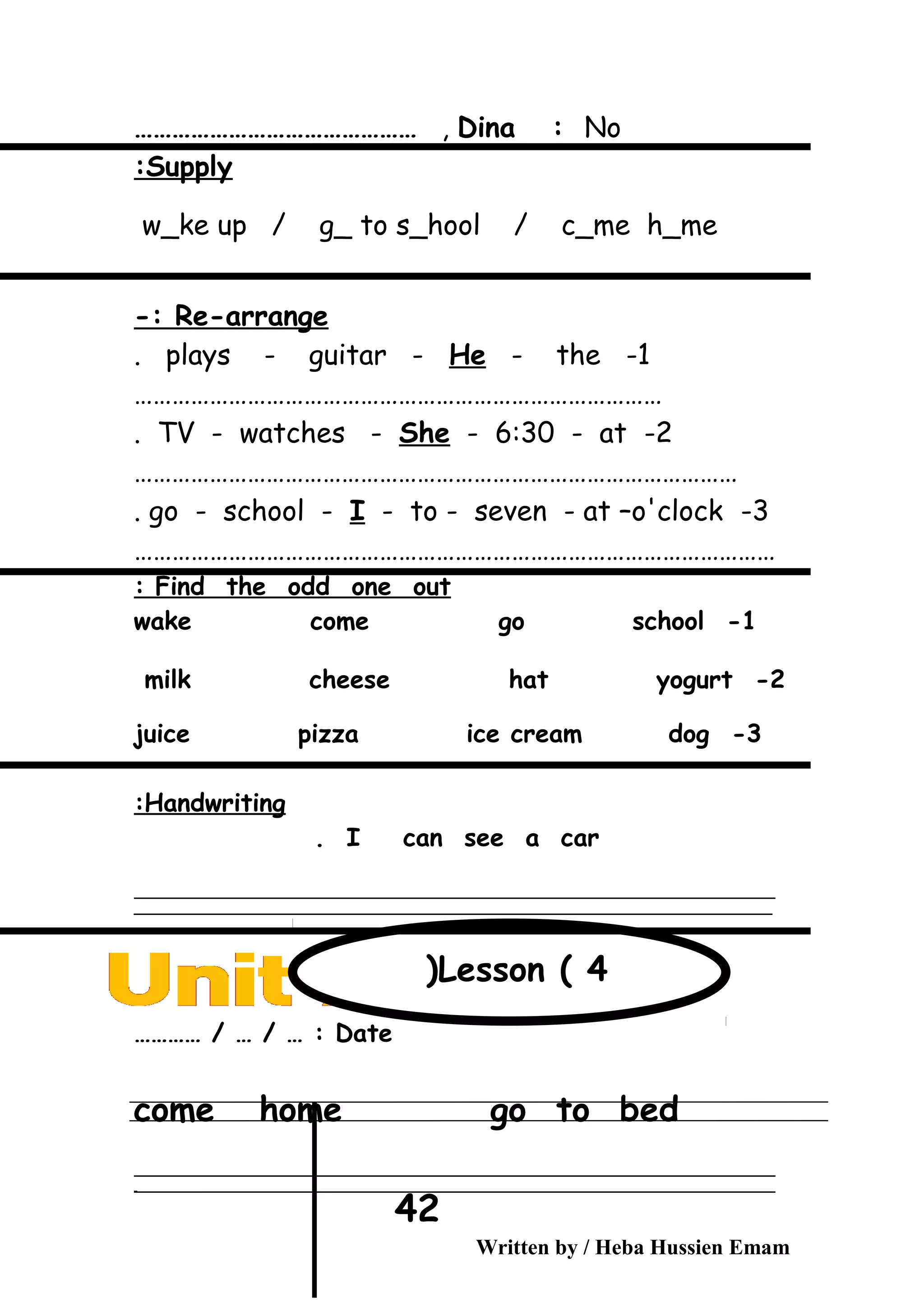 Dina : No,………………………………………
Supply:
w_ke up / g_ to s_hool / c_me h_me
Re-arrange-:
1-plays - guitar - He - the.
…………………………………………………………………………
2-TV - watches - She - 6:30 - at.
……………………………………………………………………………………
3-go - school - I - to - seven - at –o'clock.
…………………………………………………………………………………………
Find the odd one out:
1-wake come go school
2-milk cheese hat yogurt
3-juice pizza ice cream dog
Handwriting:
I can see a car.
‫ــــــــــــــــــــــــــــــــــــــــــــــــــــــــــــــــــــــــــــــــــــــــــــــــــــــــــــــــــــــــــــــــــــــــــــــــــــــــــــــــــــــــــــــــــــــــــــــــــــــــــــــــــــــــــــــ‬
‫ـــــــــــــــــــــــــــــــــــــــــــــــــــــــــــــــــــــــــــــــــــــــــــــــــــــــــــــــــــــــــــــــــــــــــــــــــــــــــــــــــــــــــــــــــــــــــــــــــــــــــــــــــــــــــــــ‬
Date………… / … / … :
come home go to bed
‫ــــــــــــــــــــــــــــــــــــــــــــــــــــــــــــــــــــــــــــــــــــــــــــــــــــــــــــــــــــــــــــــــــــــــــــــــــــــــــــــــــــــــــــــــــــــــــــــــــــــــــــــــــــــــــــــ‬
‫ـــــــــــــــــــــــــــــــــــــــــــــــــــــــــــــــــــــــــــــــــــــــــــــــــــــــــــــــــــــــــــــــــــــــــــــــــــــــــــــــــــــــــــــــــــــــــــــــــــــــــــــــــــــــــــــ‬‫ـ‬
Written by / Heba Hussien Emam
42
Lesson ( 4(
 